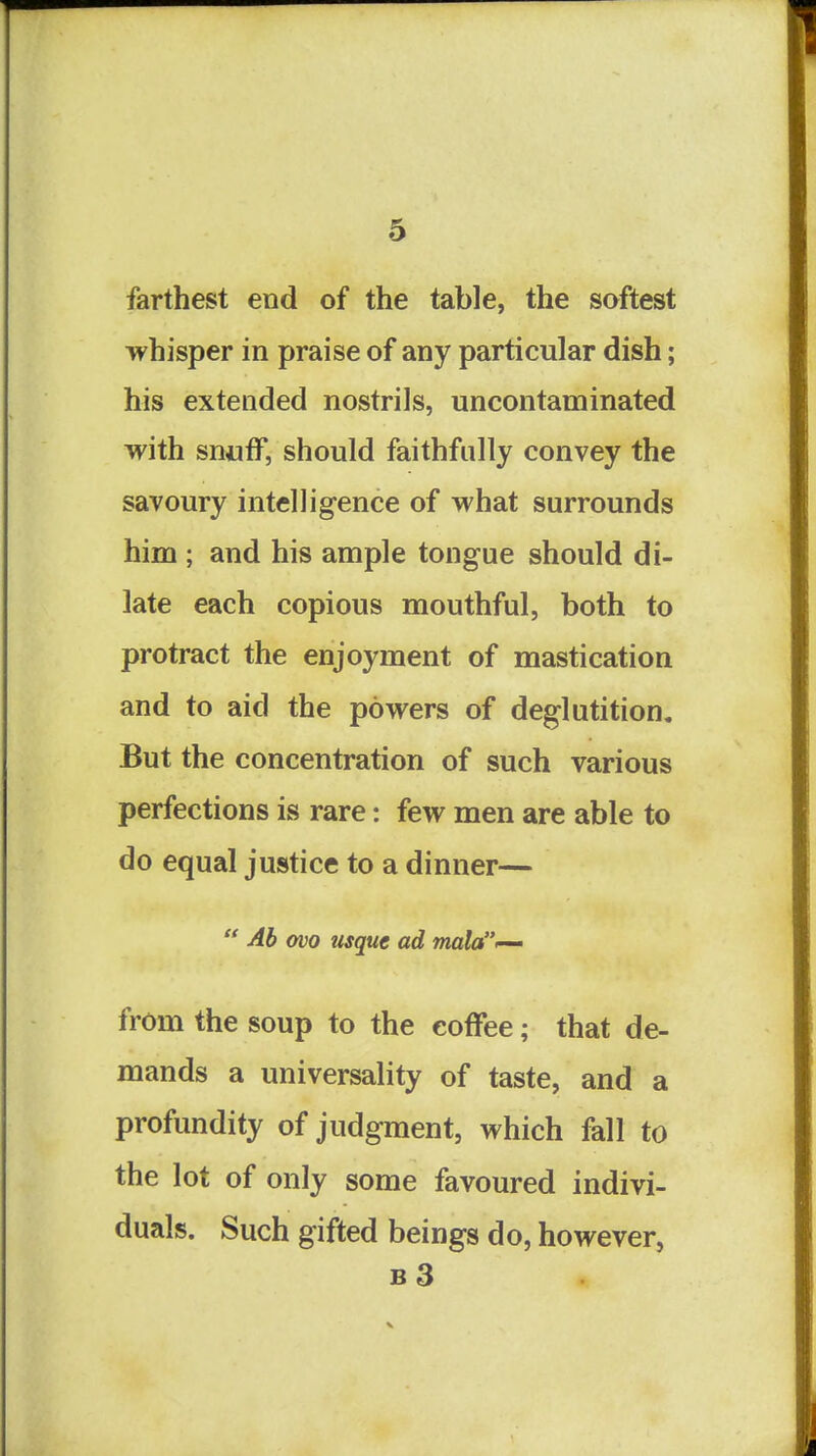 farthest end of the table, the softest whisper in praise of any particular dish; his extended nostrils, uncontaminated with sn«ff, should faithfully convey the savoury intelligence of what surrounds him ; and his ample tongue should di- late each copious mouthful, both to protract the enjoyment of mastication and to aid the powers of deglutition. But the concentration of such various perfections is rare: few men are able to do equal justice to a dinner— Ab ovo usque ad mala<-' from the soup to the coffee; that de- mands a universality of taste, and a profundity of judgment, which fall to the lot of only some favoured indivi- duals. Such gifted beings do, however,