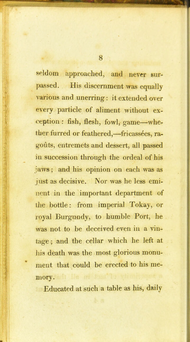 seldom approached, and never sur- passed. His discernment was equally various and unerring-: it extended over every particle of aliment without ex- ception : fish, flesh, fowl, game—whe- ther furred or feathered,—fricassees, ra- gouts, entremets and dessert, all passed in succession through the ordeal of his jaws; and his opinion on each was as just as decisive. Nor was he less emi- nent in the important department of the bottle: from imperial Tokay, or royal Burgundy, to humble Port, he Avas not to be deceived even in a vin- tage; and the cellar which he left at his death was the most glorious monu- ment that could be erected to his me- mory. Educated at such a table as his, daily