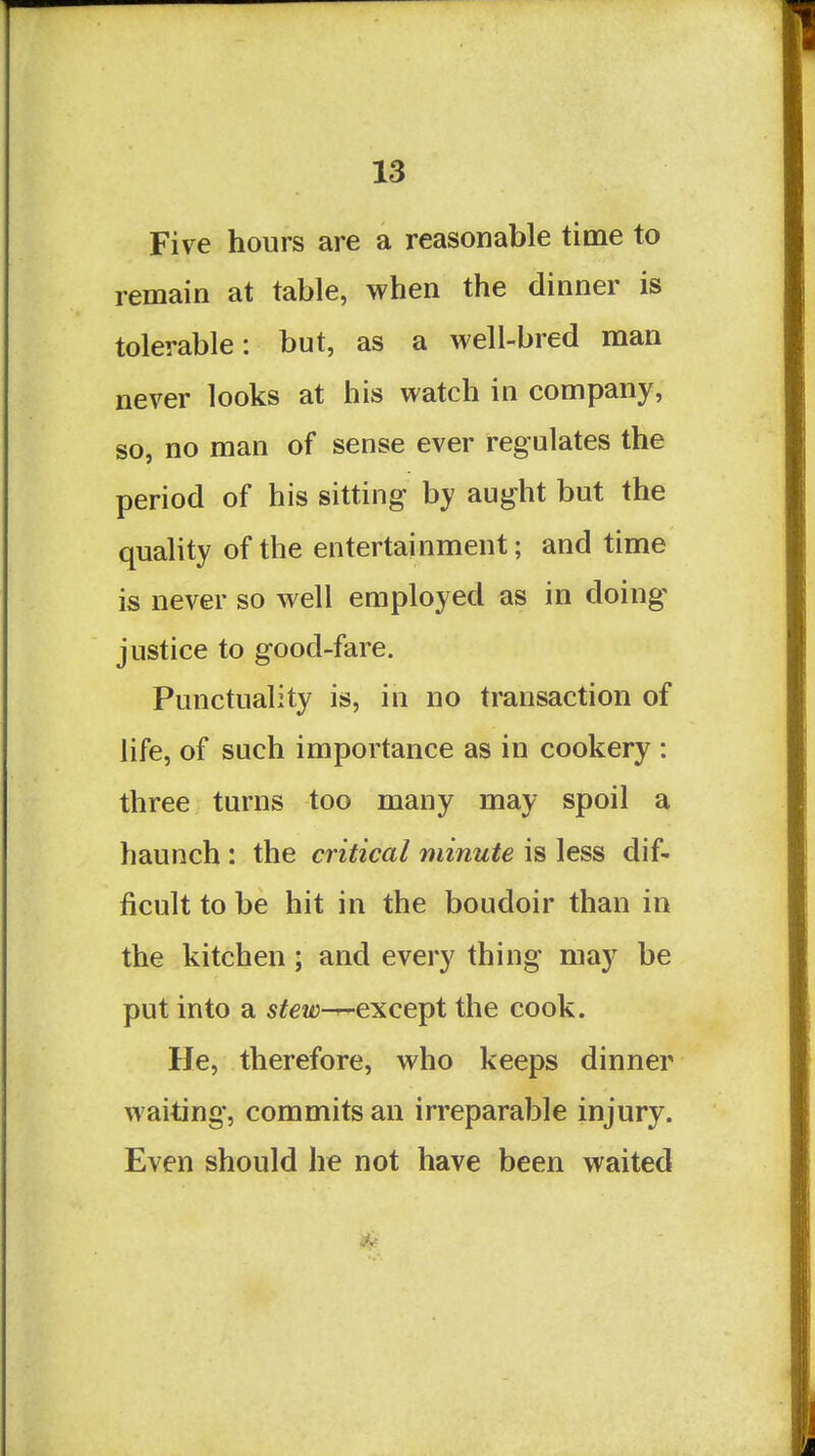 Five hours are a reasonable time to remain at table, when the dinner is tolerable: but, as a well-bred man never looks at his watch in company, so, no man of sense ever regulates the period of his sitting by aught but the quahty of the entertainment; and time is never so well employed as in doing* justice to good-fare. Punctuality is, in no transaction of life, of such importance as in cookery : three turns too many may spoil a haunch : the critical minute is less dif- ficult to be hit in the boudoir than in the kitchen; and every thing may be put into a stew-r-except the cook. He, therefore, who keeps dinner waiting, commits an irreparable injury. Even should he not have been waited