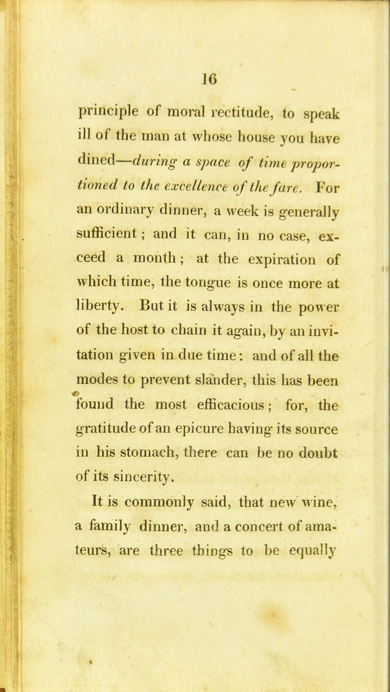 principle of moral rectitude, to speak ill of the man at whose house you have dined—during a space of time 'propor- tioned to the excellence of the fare. For an ordinary dinner, a week is generally sufficient; and it can, in no case, ex- ceed a month; at the expiration of which time, the tongue is once more at liberty. But it is always in the power of the host to chain it again, by an invi- tation given in due time: and of all the modes to prevent slander, this has been found the most efficacious; for, the gratitude of an epicure having its source in his stomach, there can be no doubt of its sincerity. It is commonly said, that new wine, a family dinner, and a concert of ama- teurs, are three things to be equally