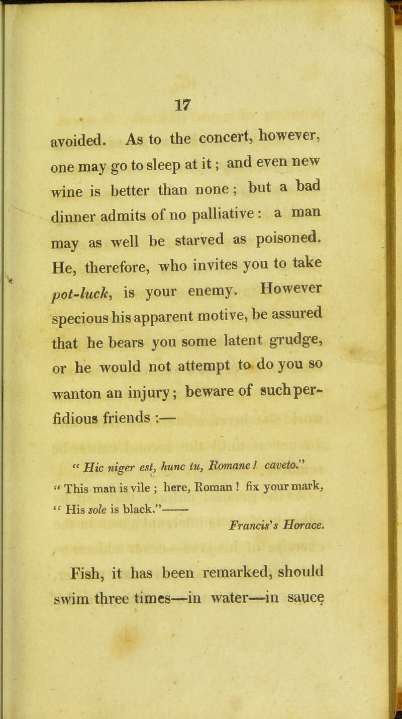 avoided. As to the concert, however, one may go to sleep at it; and even new wine is better than none; but a bad dinner admits of no palliative: a man may as well be starved as poisoned. He, therefore, who invites you to take pot-luck, is your enemy. However specious his apparent motive, be assured that he bears you some latent grudge, or he would not attempt to do you so wanton an injury; beware of such per- fidious friends:—  Hie niger est, hunc iu, Romane ! caveto.'*  This man is vile; here, Roman ! fix your mark,  His sole is black. Francis''s Horace. Fish, it has been remarked, should swim three times—in water—in sauce