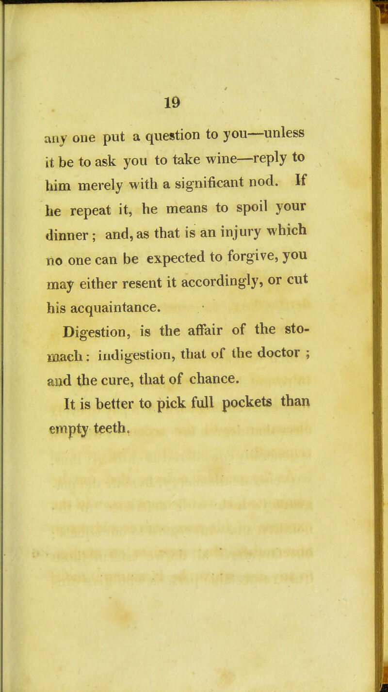 any one put a question to you—unless it be to ask you to take wine—reply to him merely with a significant nod. If he repeat it, he means to spoil your dinner; and, as that is an injury which no one can be expected to forgive, you may either resent it accordingly, or cut his acquaintance. Digestion, is the affair of the sto- mach: indigestion, that of the doctor ; and the cure, that of chance. It is better to pick full pockets than empty teeth.