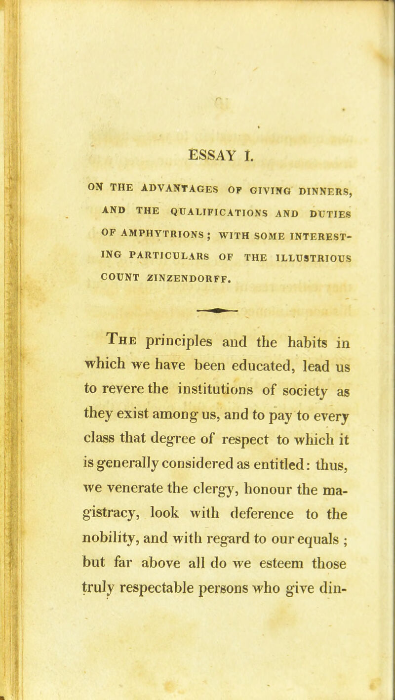 ESSAY I. ON THE ADVANTAGES OP GIVING DINNERS, AND THE QUALIFICATIONS AND DUTIES OF AMPHYTRIONS ; WITH SOME INTEREST- ING PARTICULARS OF THE ILLUSTRIOUS COUNT ZINZENDORFF. The principles and the habits in which we have been educated, lead us to revere the institutions of society as they exist among us, and to pay to every class that degree of respect to which it is generally considered as entitled: thus, we venerate the clergy, honour the ma- gistracy, look with deference to the nobility, and with regard to our equals ; but far above all do we esteem those truly respectable persons who give din-