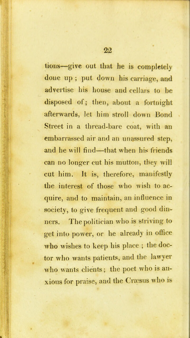 tions—give out that he is completely done up ; put down his carriage, and advertise his house and cellars to be disposed of; then, about a fortnight afterwards, let him stroll down Bond Street in a thread-bare coat, with an embarrassed air and an unassured step, and he will find—that when his friends can no longer cut his mutton, they will cut him. It is, therefore, manifestly the interest of those who wish to ac- quire, and to maintain, an influence in society, to give frequent and good din- ners. The politician who is striving to get into power, or he already in office who wishes to keep his place ; the doc- tor who wants patients, and the lawyer who wants clients; the poet who is an- xious for praise, and the Crsesus who is