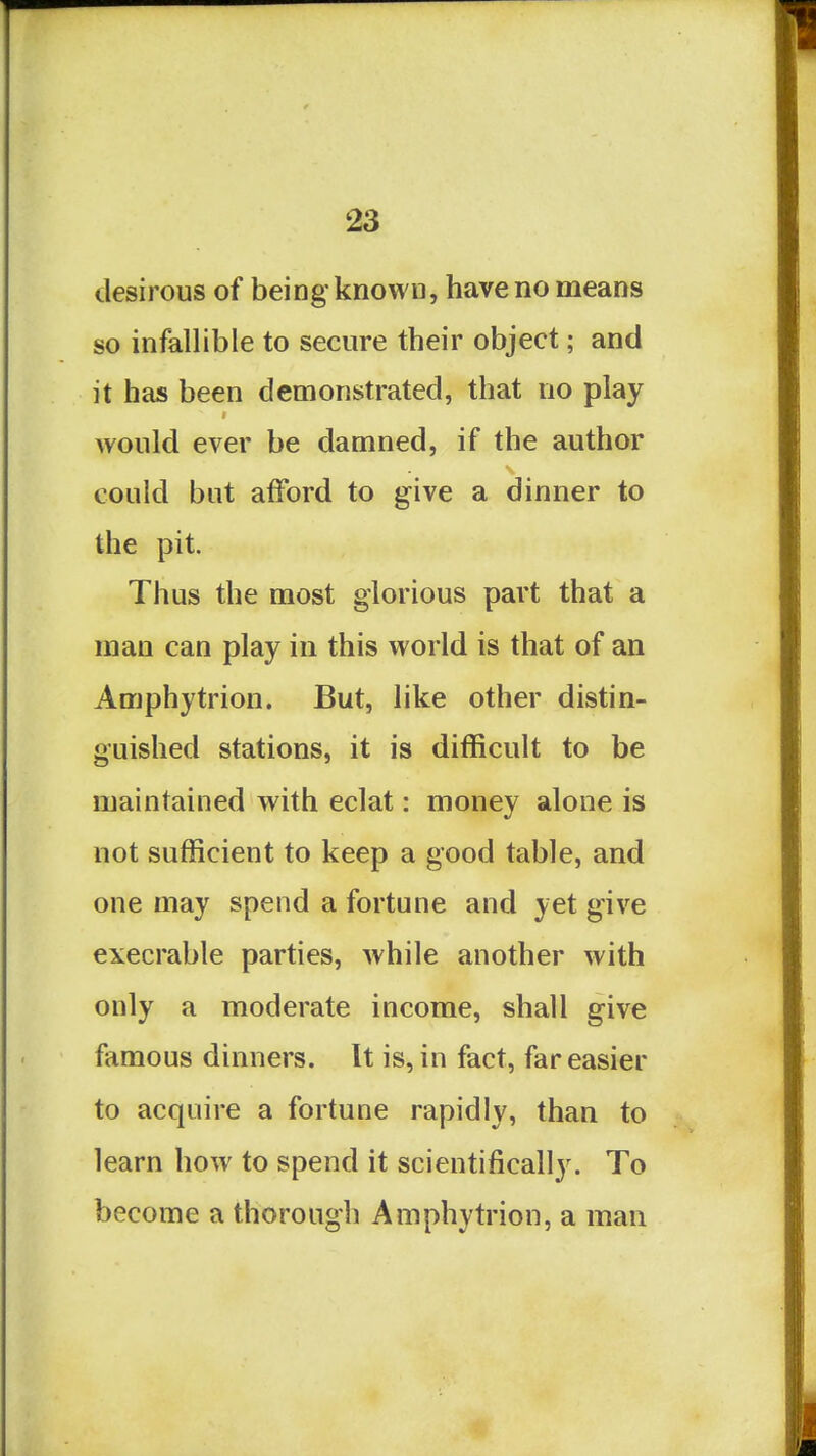 desirous of being known, have no means so infallible to secure their object; and it has been demonstrated, that no play would ever be damned, if the author could but afford to give a dinner to the pit. Thus the most glorious part that a man can play in this world is that of an Amphytrion. But, like other distin- guished stations, it is difficult to be maintained with eclat: money alone is not sufficient to keep a good table, and one may spend a fortune and yet give execrable parties, while another with only a moderate income, shall give famous dinners. It is, in fact, far easier to acquire a fortune rapidly, than to learn how to spend it scientifically. To become a thorough Amphytrion, a man