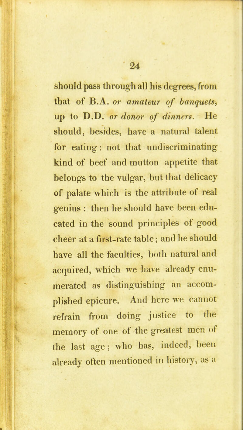 should pass through all his degrees, from that of B.A. or amateur of banquetS) up to D.D. or donor of dinners. He should, besides, have a natural talent for eating: not that undiscriminating kind of beef and mutton appetite that belongs to the vulgar, but that delicacy of palate which is the attribute of real genius : then he should have been edu- cated in the sound principles of good cheer at a first-rate table; and he should have all the faculties, both natural and acquired, which we have already enu- merated as distinguishing an accom- plished epicure. And here we cannot refrain from doing justice to the memory of one of the greatest men of the last age; who has, indeed, been already often mentioned in history, as a
