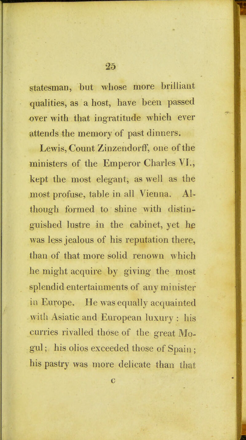 statesman, but whose more brilliant qualities, as a host, have been passed over with that ingratitude which ever attends the memory of past dinners. Lewis, Count ZinzendorfF, one of the ministers of the Emperor Charles VI., kept the most elegant, as well as the most profuse, table in all Vienna. Al- though formed to shine with distin- guished lustre in the cabinet, yet he was less jealous of his reputation there, than of that more solid renown which he might acquire by giving the most splendid entertainments of any minister in Europe. He was equally acquainted with Asiatic and European luxury : his curries rivalled those of the great Mo- gul ; his olios exceeded those of Spain; his pastry was more delicate than that c