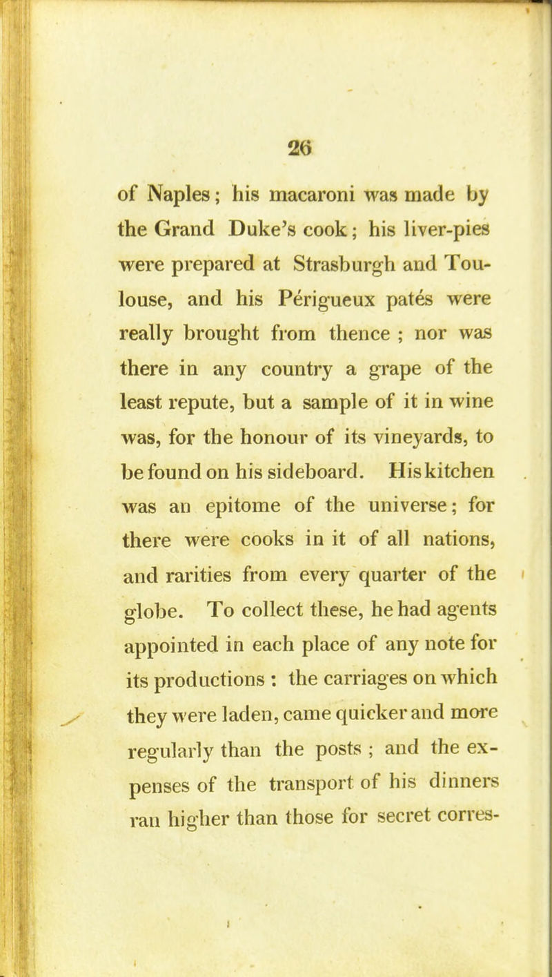 of Naples; his macaroni was made by the Grand Duke's cook; his liver-pies were prepared at Strasburgh and Tou- louse, and his Perigueux pates were really brought from thence ; nor was there in any country a grape of the least repute, but a sample of it in wine was, for the honour of its vineyards, to be found on his sideboard. His kitchen was an epitome of the universe; for there were cooks in it of all nations, and rarities from every quarter of the globe. To collect these, he had agents appointed in each place of any note for its productions : the carriages on which they were laden, came quicker and more regularly than the posts ; and the ex- penses of the transport of his dinners ran higher than those for secret corres-