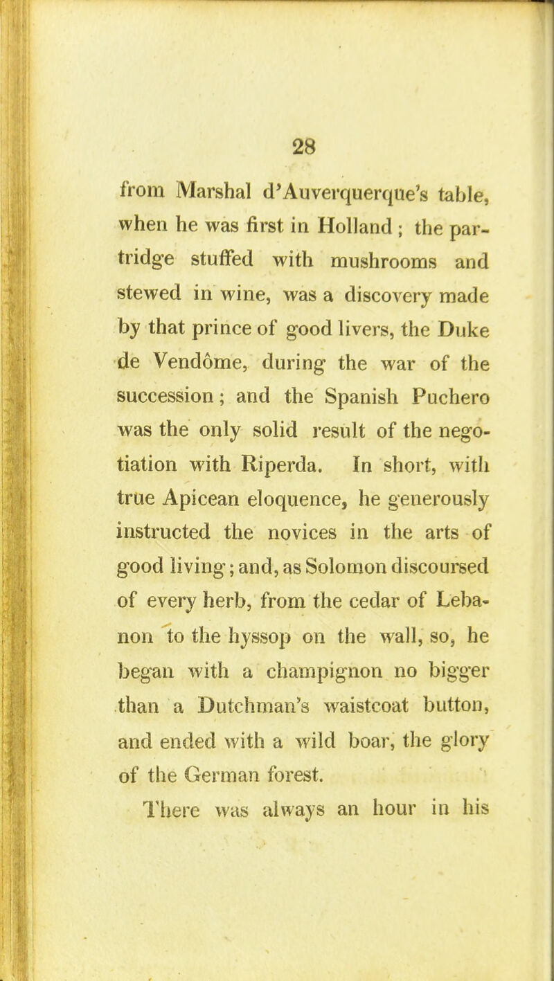 from Marshal d'Auverquerque's table, when he was first in Holland ; the par- tridge stuffed with mushrooms and stewed in wine, was a discovery made by that prince of good livers, the Duke de Vendome, during the war of the succession; and the Spanish Puchero was the only solid result of the nego- tiation with Riperda. In short, witli true Apicean eloquence, he generously instructed the novices in the arts of good living; and, as Solomon discoursed of every herb, from the cedar of Leba- non to the hyssop on the wall, so, he began with a champignon no bigger than a Dutchman's waistcoat button, and ended with a wild boar, the glory of the German forest. There was always an hour in his