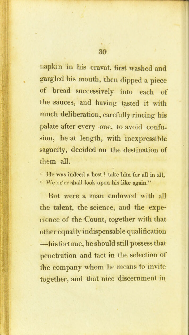 napkin in his cravat, first washed and gargled his mouth, then dipped a piece of bread successively into each of the sauces, and having tasted it with much deliberation, carefully rincing his palate after every one, to avoid confu- sion, he at length, with inexpressible sagacity, decided on the destination of them all.  He Avas indeed a host! take him for all in all,  We ne'er shall look upon his like again. But were a man endowed with all the talent, the science, and the expe- rience of the Count, together with that other equally indispensable qualification —his fortune, he should still possess that penetration and tact in the selection of the company whom he means to invite together, and that nice discernment in