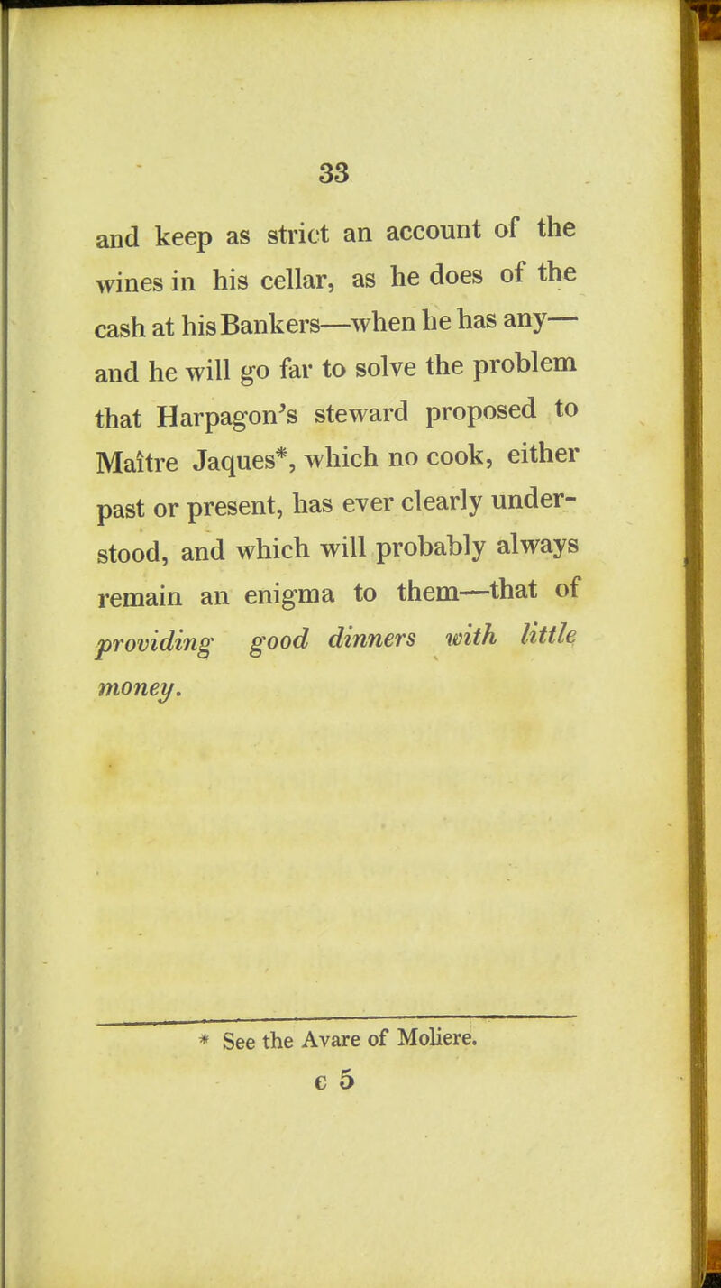 and keep as strict an account of the wines in his cellar, as he does of the cash at his Bankers—when he has any— and he will go far to solve the problem that Harpagon's steward proposed to Mattre Jaques*, which no cook, either past or present, has ever clearly under- stood, and which will probably always remain an enigma to them—that of providing' good dinners with little money. * See the Avare of Moliere. e 5