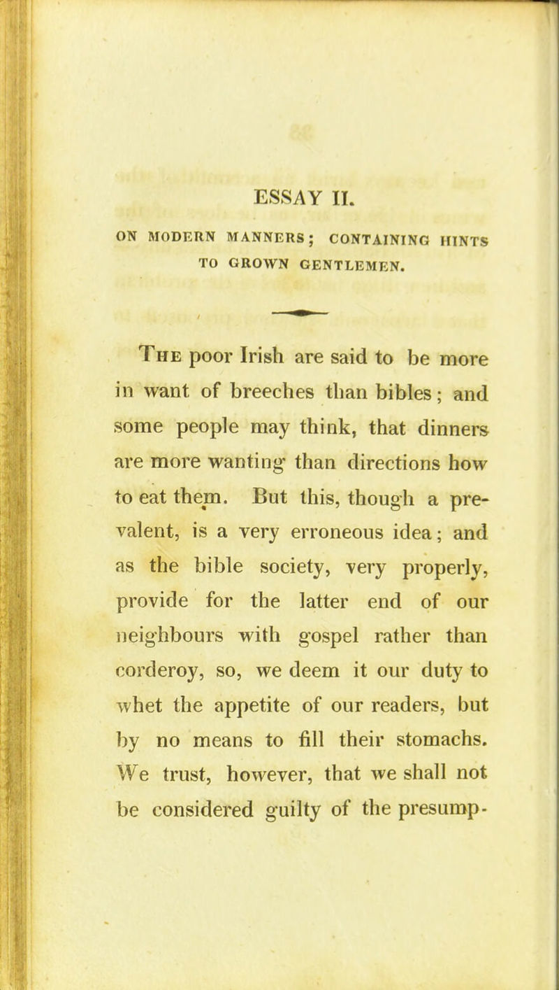 ESSAY 11. ON MODERN MANNERS; CONTAINING HINTS TO GROWN GENTLEMEN. The poor Irish are said to be more in want of breeches than bibles; and some people may think, that dinners are more wanting than directions how to eat them. But this, though a pre- valent, is a very erroneous idea; and as the bible society, very properly, provide for the latter end of our neighbours with gospel rather than corderoy, so, we deem it our duty to whet the appetite of our readers, but by no means to fill their stomachs. We trust, however, that we shall not be considered guilty of the presump-