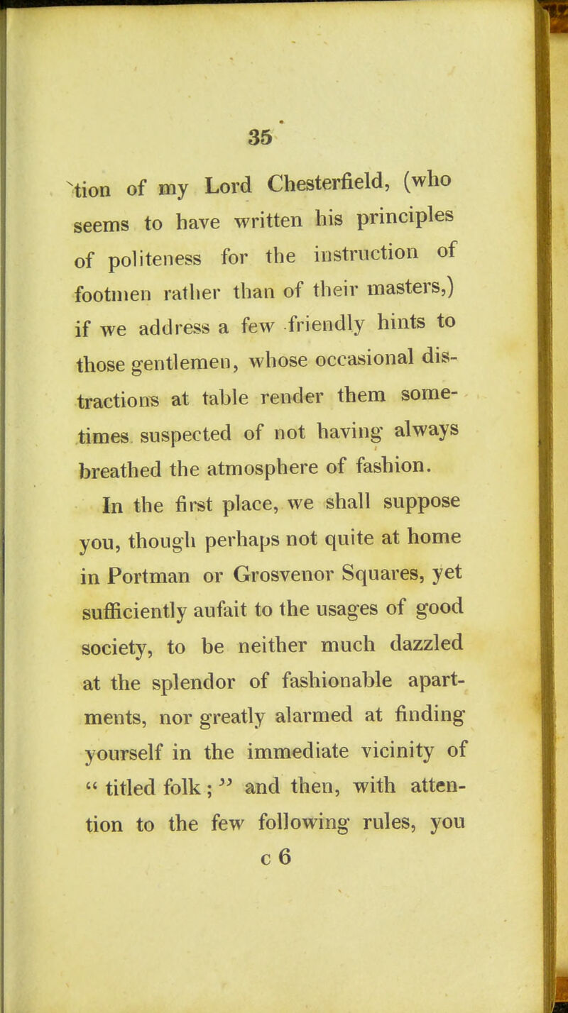 ^tion of my Lord Chesterfield, (who seems to have written his principles of politeness for the instruction of footmen rather than of their masters,) if we address a few friendly hints to those gentlemen, whose occasional dis- tractions at table render them some- times suspected of not having always breathed the atmosphere of fashion. In the first place, we shall suppose you, though perhaps not quite at home in Portman or Grosvenor Squares, yet sufficiently aufait to the usages of good society, to be neither much dazzled at the splendor of fashionable apart- ments, nor greatly alarmed at finding yourself in the immediate vicinity of  titled folk;  and then, with atten- tion to the few following rules, you c6