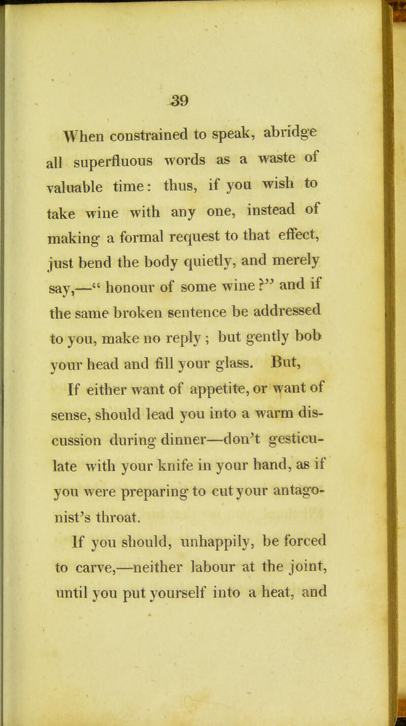 S9 When constrained to speak, abridge all superfluous words as a waste of valuable time: thus, if you wish to take wine with any one, instead of making a formal request to that effect, just bend the body quietly, and merely say^— honour of some wine ? and if the same broken sentence be addressed to you, make no reply ; but gently bob your head and fill your glass. But, If either want of appetite, or want of sense, should lead you into a warm dis- cussion during dinner—don^t gesticu- late with your knife in your hand, as if you were preparing to cut your antago- nist's throat. If you should, unhappily, be forced to carve,—neither labour at the joint, until you put yourself into a heat, and