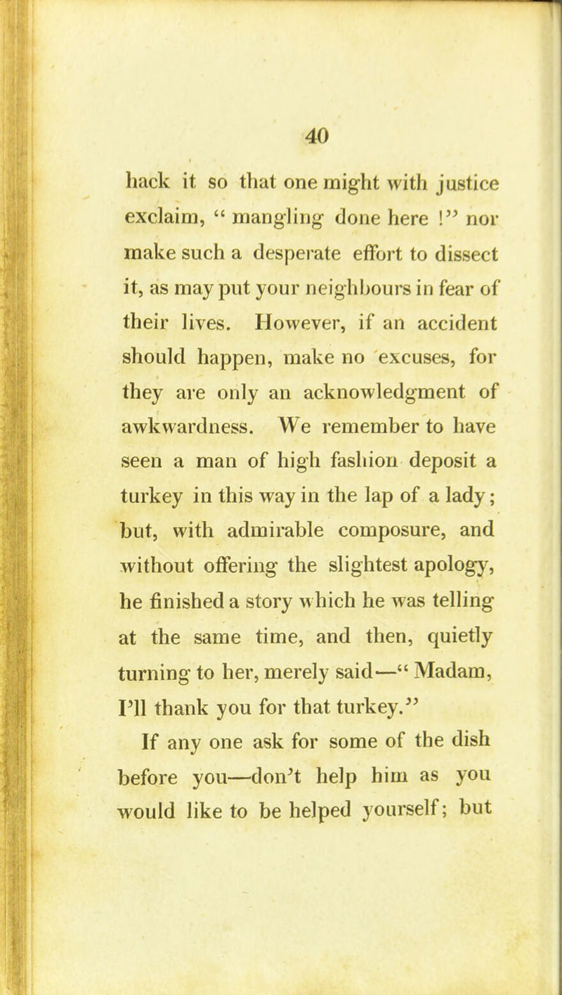 hack it so that one might with justice exclaim,  manghng- done here ! nor make such a despei ate effort to dissect it, as may put your neighhours in fear of their lives. However, if an accident should happen, make no excuses, for they are only an acknowledgment of awkwardness. We remember to have seen a man of high fashion deposit a turkey in this way in the lap of a lady; but, with admirable composure, and without offering the slightest apology, he finished a story which he was telling at the same time, and then, quietly turning to her, merely said— Madam, I'll thank you for that turkey. If any one ask for some of the dish before you—don't help him as you would like to be helped yourself; but
