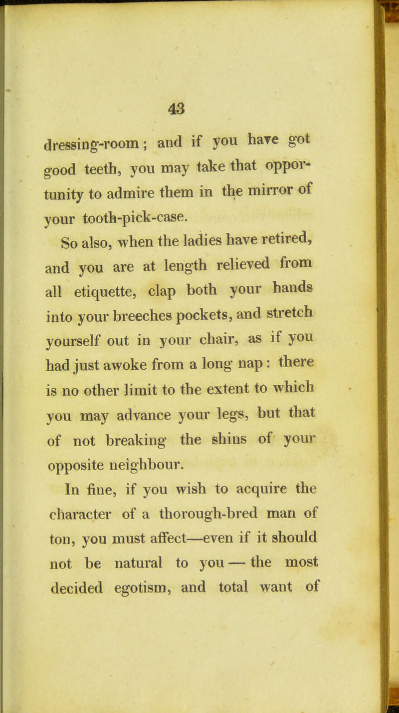 dressing-room; and if you hare got good teeth, you may take that oppor- tunity to admire them in the mirror of your tooth-pick-case. So also, when the ladies have retired, and you are at length relieved from all etiquette, clap both your hands into your breeches pockets, and stretch yourself out in your chair, as if you had just awoke from a long nap: there is no other limit to the extent to which you may advance your legs, but that of not breaking the shins of your opposite neighbour. In fine, if you wish to acquire the character of a thorough-bred man of ton, you must affect—even if it should not be natural to you — the most decided egotism, and total want of