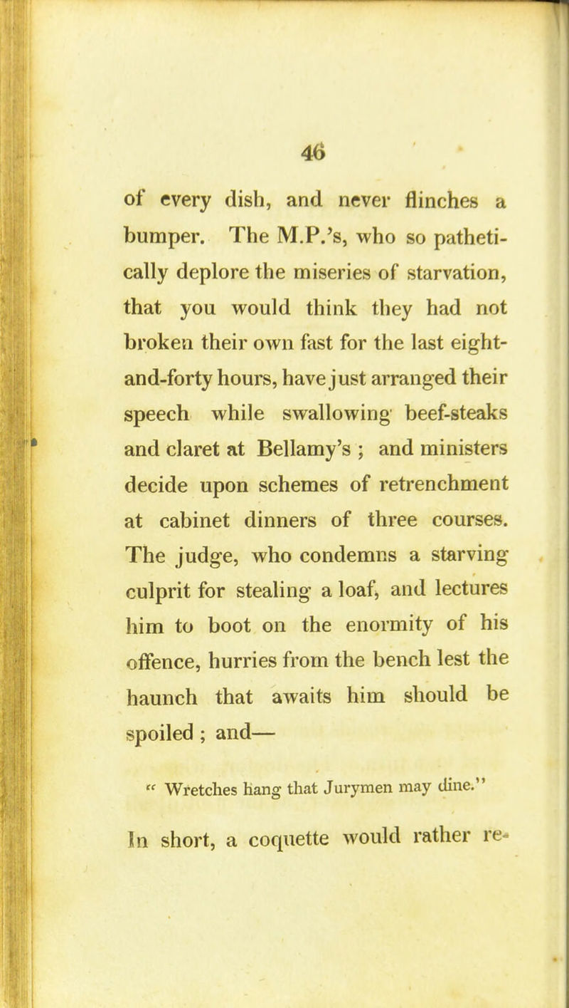 4(i of every dish, and never flinches a bumper. The M.P.'s, who so patheti- cally deplore the miseries of starvation, that you would think they had not broken their own fast for the last eight- and-forty hours, have just arranged their speech while swallowing beef-steaks and claret at Bellamy's ; and ministers decide upon schemes of retrenchment at cabinet dinners of three courses. The judge, who condemns a starving culprit for stealing a loaf^ and lectures him to boot on the enormity of his offence, hurries from the bench lest the haunch that awaits him should be spoiled ; and—  Wretches hang that Jurymen may dine. In short, a coquette would rather re-