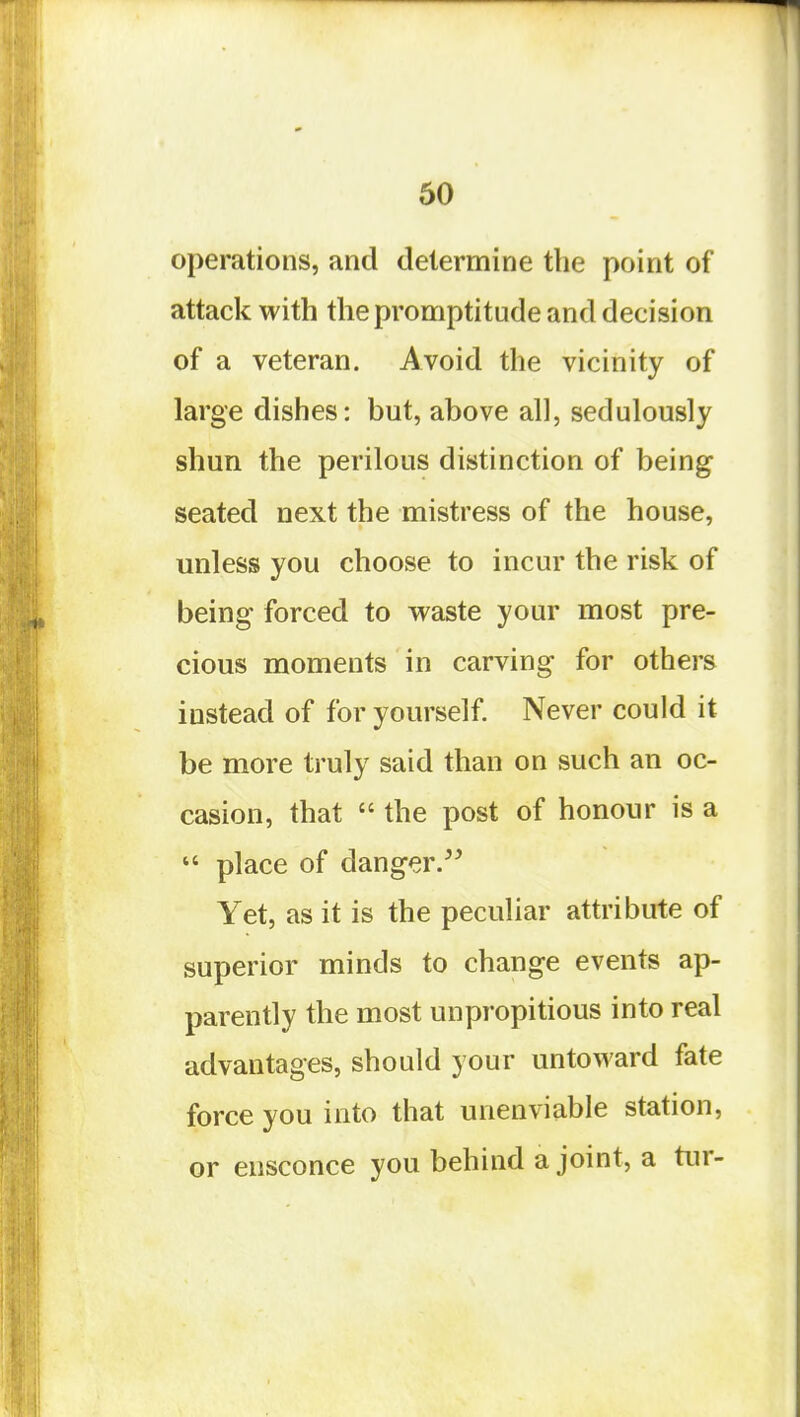 operations, and determine the point of attack with the pronriptitude and decision of a veteran. Avoid the vicinity of large dishes: but, above all, sedulously shun the perilous distinction of being seated next the mistress of the house, unless you choose to incur the risk of being forced to waste your most pre- cious moments in carving for others instead of for yourself. Never could it be more truly said than on such an oc- casion, that  the post of honour is a  place of danger. Yet, as it is the peculiar attribute of superior minds to change events ap- parently the most unpropitious into real advantages, should your untoward fate force you into that unenviable station, or ensconce you behind a joint, a tur-