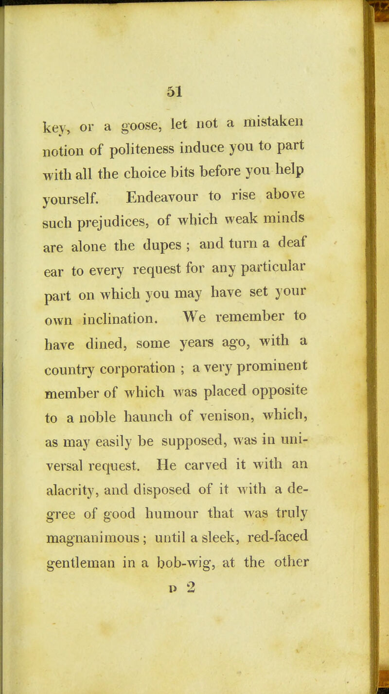 key, or a goose, let not a mistaken notion of politeness induce you to part with all the choice bits before you help yourself. Endeavour to rise above such prejudices, of which weak minds are alone the dupes ; and turn a deaf ear to every request for any particular part on which you may have set your own inclination. We remember to have dined, some years ago, with a country corporation ; a very prominent member of which was placed opposite to a noble haunch of venison, which, as may easily be supposed, was in uni- versal request. He carved it with an alacrity, and disposed of it with a de- gree of good humour that was truly magnanimous; until a sleek, red-faced gentleman in a bob-wig, at the other p 2