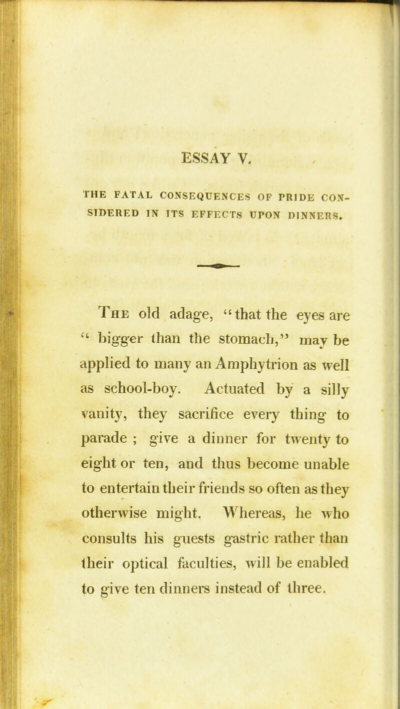 ESSAY V. THE FATAL CONSEQUENCES OF PRIDE CON- SIDERED IN ITS EFFECTS UPON DINNERS. The old adage, that the eyes are  bigger than the stomach,'^ may be applied to many an Amphytrion as well as school-boy. Actuated by a silly vanity, they sacrifice every thing to parade ; give a dinner for twenty to eight or ten, and thus become unable to entertain their friends so often as they otherwise might. Whereas, he who consults his guests gastric rather than their optical faculties, will be enabled to give ten dinners instead of three.