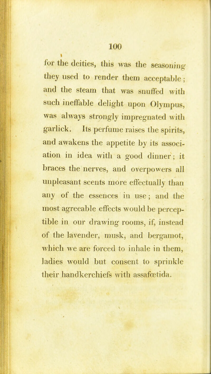 for the deities, this was the seasoning- they used to render them acceptable; and the steam that was snuffed with such ineffable dehght upon Olympus, was always strongly impregnated with garlick. Its perfume raises the spirits, and awakens the appetite by its associ- ation in idea with a good dinner; it braces the nerves, and overpowers all unpleasant scents more effectually than any of the essences in use; and the most agreeable effects would be percep- tible in our drawing rooms, if, instead of the lavender, musk, and bergamot, which we are forced to inhale in them, ladies would but consent to sprinkle their handkerchiefs with assafoetida.