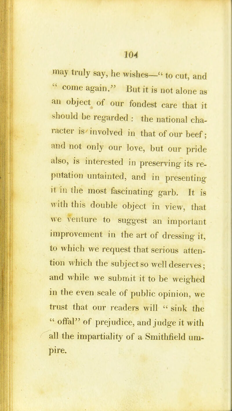 may truly say, he wishes—'' to cut, and  come again/^ But it is not alone as an object of our fondest care that it should be regarded : the national cha- racter is/involved in that of our beef; and not only our love, but our pride also, is interested in preserving its re- putation untainted, and in presenting it in the most fascinating garb. It is with this double object in view, that we venture to suggest an important improvement in the art of dressing it, to which we request that serious atten- tion which the subject so well deserves; and while we submit it to be weighed in the even scale of public opinion, we trust that our readers will  sink the  offal of prejudice, and judge it with ' all the impartiality of a Smithfield um- pire.