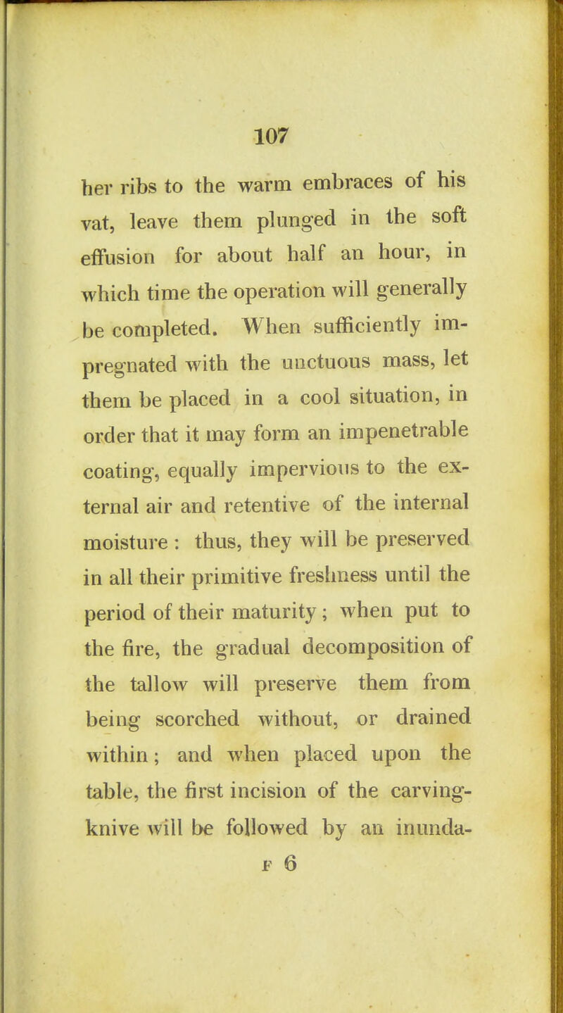 her ribs to the warm embraces of his vat, leave them plunged in the soft effusion for about half an hour, in which time the operation will generally be completed. When sufficiently im- pregnated with the unctuous mass, let them be placed in a cool situation, in order that it may form an impenetrable coating, equally impervious to the ex- ternal air and retentive of the internal moisture : thus, they will be preserved in all their primitive freslmess until the period of their maturity ; when put to the fire, the gradual decomposition of the tallow will preserve them from being scorched without, or drained within; and when placed upon the table, the first incision of the carving- knive will be followed by an inunda-