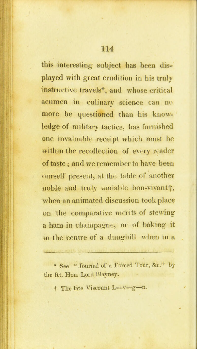 this interesting- subject has been dis- played with great erudition in his truly instructive travels*, and whose critical acumen in culinary scieiK^e can no more be questioned than his know- ledge of mihtary tactics, has furnished one invaluable receipt which must be within the recollection of every reader of taste; and we remember to have been oui*self present, at the table of another noble and truly amiable bon-vivantt, when an animated discussion took place on the comparative merits of stewing a ham in champagne, or of baking it in the centre of a dunghill when in a * See Journal of a Forced Tour, &c. by the Rt. Hon. Lord Blayney. t The late Viscount L—v—g—n.