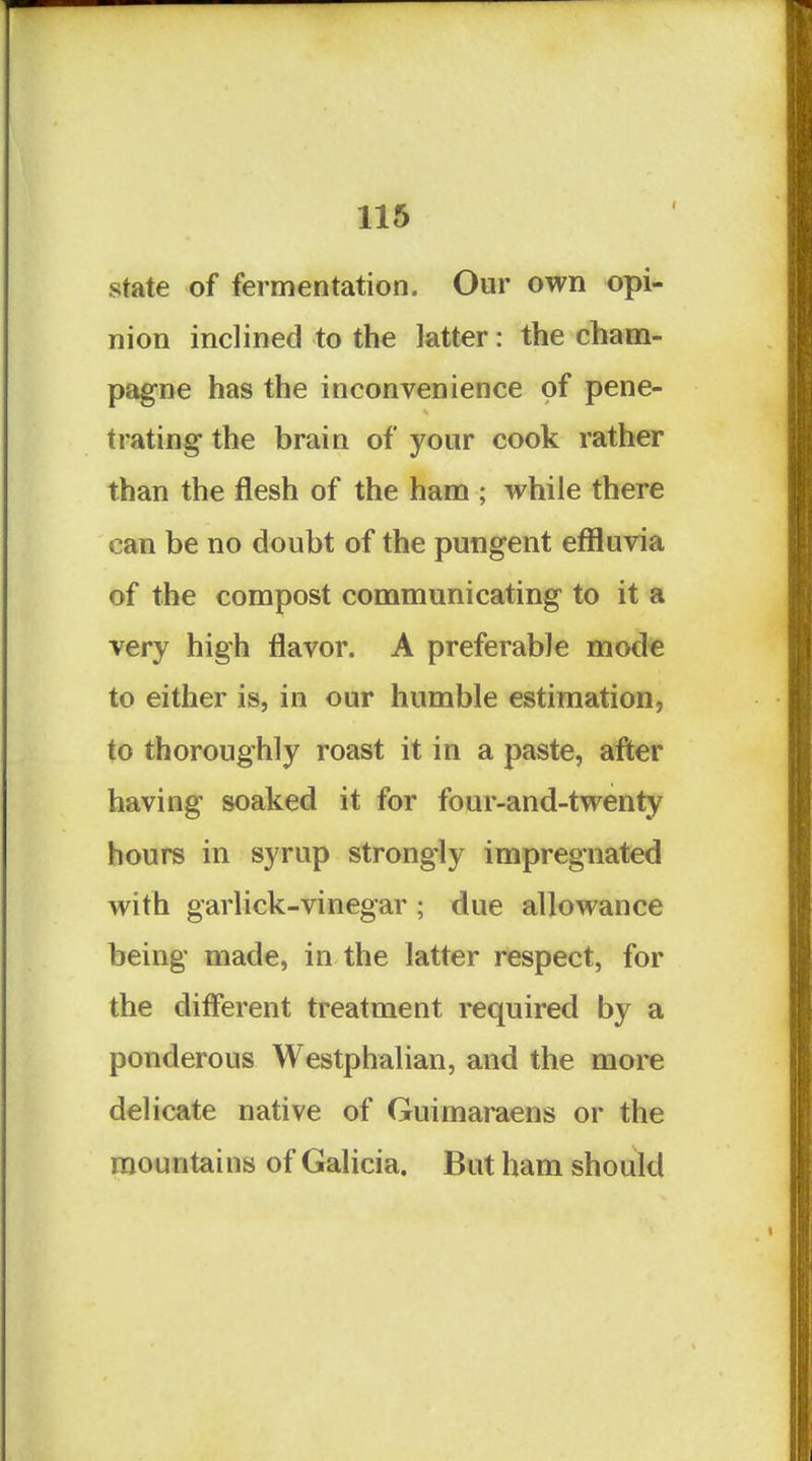 state of fermentation. Our own opi- nion inclined to the latter: the cham- pagne has the inconvenience of pene- trating the brain of your cook rather than the flesh of the ham ; while there can be no doubt of the pungent effluvia of the compost communicating to it a very high flavor. A preferable mode to either is, in our humble estimation, to thoroughly roast it in a paste, after having soaked it for four-and-twenty hours in syrup strongly impregnated with garlick-vinegar; due allowance being made, in the latter respect, for the different treatment required by a ponderous Westphalian, and the more delicate native of Guimaraens or the mountains of Galicia. But ham should