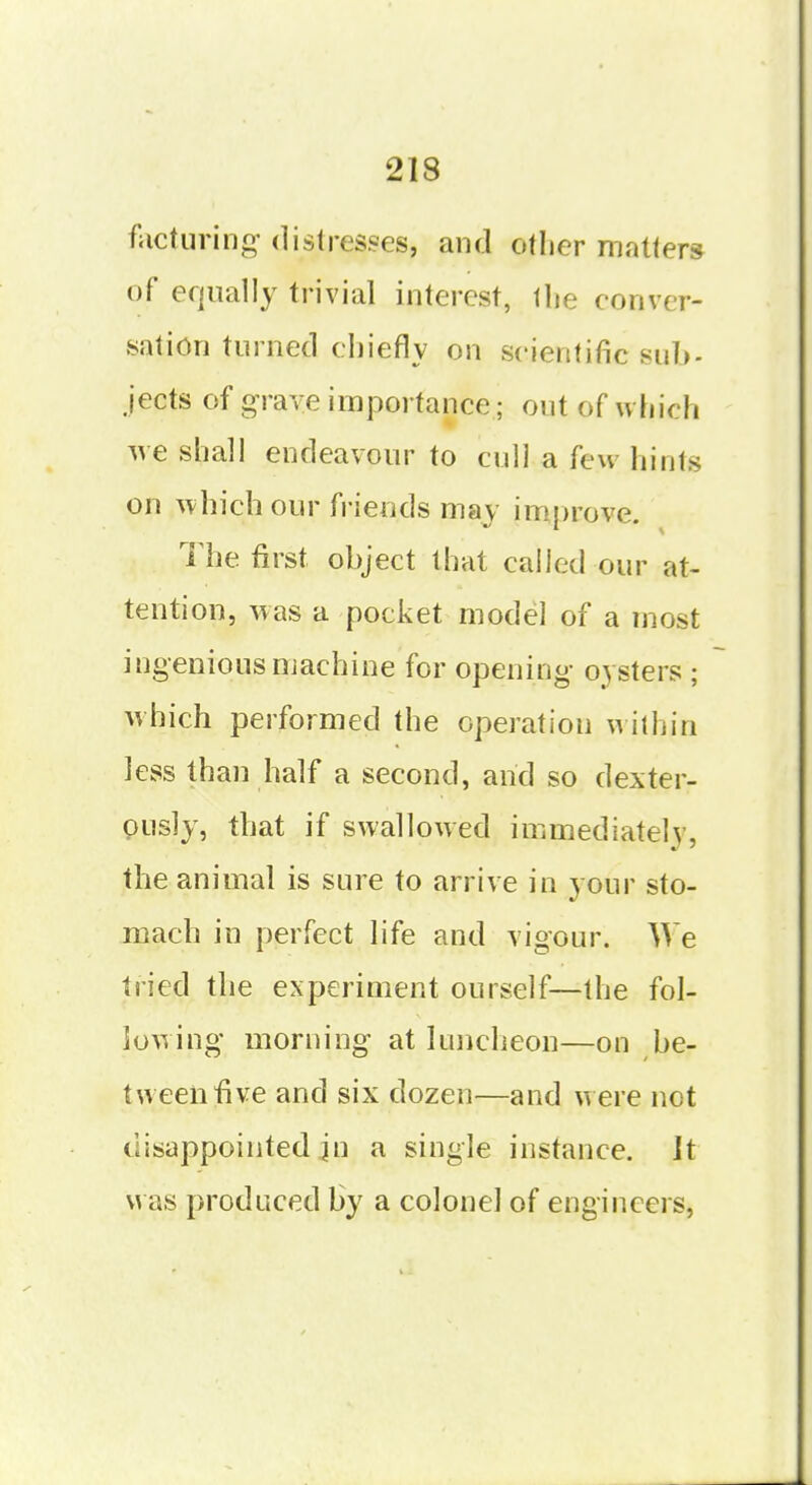 facturing- distresses, and other matters of equally trivial interest, llie conver- sation turned chiefly on scientific sub- jects of grave importance; out of which ^ve shall endeavour to cull a few hints on which our friends may im.prove. The. first object that called our at- tention, w as a pocket model of a most ingenious machine for opening oysters ; which performed the operation within less than half a second, and so dexter- pusly, that if swallowed immediately, the animal is sure to arrive in your sto- mach in perfect life and vigour. We tried the experiment ourself—the fol- lowing morning at luncheon—on be- tween five and six dozen—and were not disappointed in a single instance. ]t was produced by a colonel of engineers.