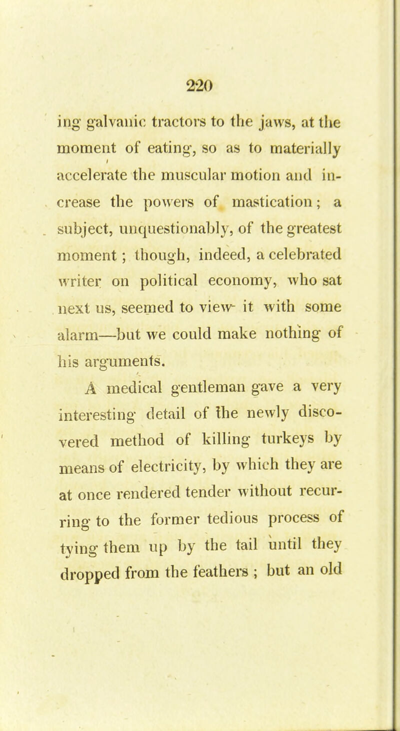 ing galvanic tractors to the jaws, at the moment of eating, so as to materially accelerate the muscular motion and in- crease the powers of mastication; a subject, unquestionably, of the greatest moment; though, indeed, a celebrated writer on political economy, who sat next us, seemed to view it with some alarm—but we could make nothing of his arguments. A medical gentleman gave a very interesting detail of the newly disco- vered method of killing turkeys by means of electricity, by which they are at once rendered tender without recur- ring to the former tedious process of tying them up by the tail until they dropped from the feathers ; but an old