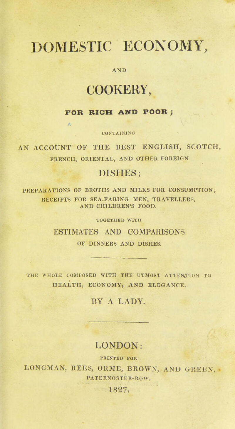 AND COOKERY, FOR RICH AND POOR; CONTAINING AN ACCOUNT OF THE BEST ENGLISH, SCOTCH, FRENCH, ORIENTAL, AND OTHER FOREIGN DISHES; PREPARATIONS OF BROTHS AND MILKS FOR CONSUMPTION; RECEIPTS FOR SEA-FARING MEN, TRAVELLERS. AND CHILDREN'S FOOD. TOGETHER WITH ESTIMATES AND COMPARISONS OF DINNERS AND DISHES. THE WHOLE COMPOSED WITH THE UTMOST ATTEN,TION TO HEALTH, ECONOMY, AND ELEGANCE. BY A LADY. LONDON: VKINTKD FOR LONGMAN, REES, ORME, BROWN, AND GREEN, • PATERNOSTER-ROW. 1827.