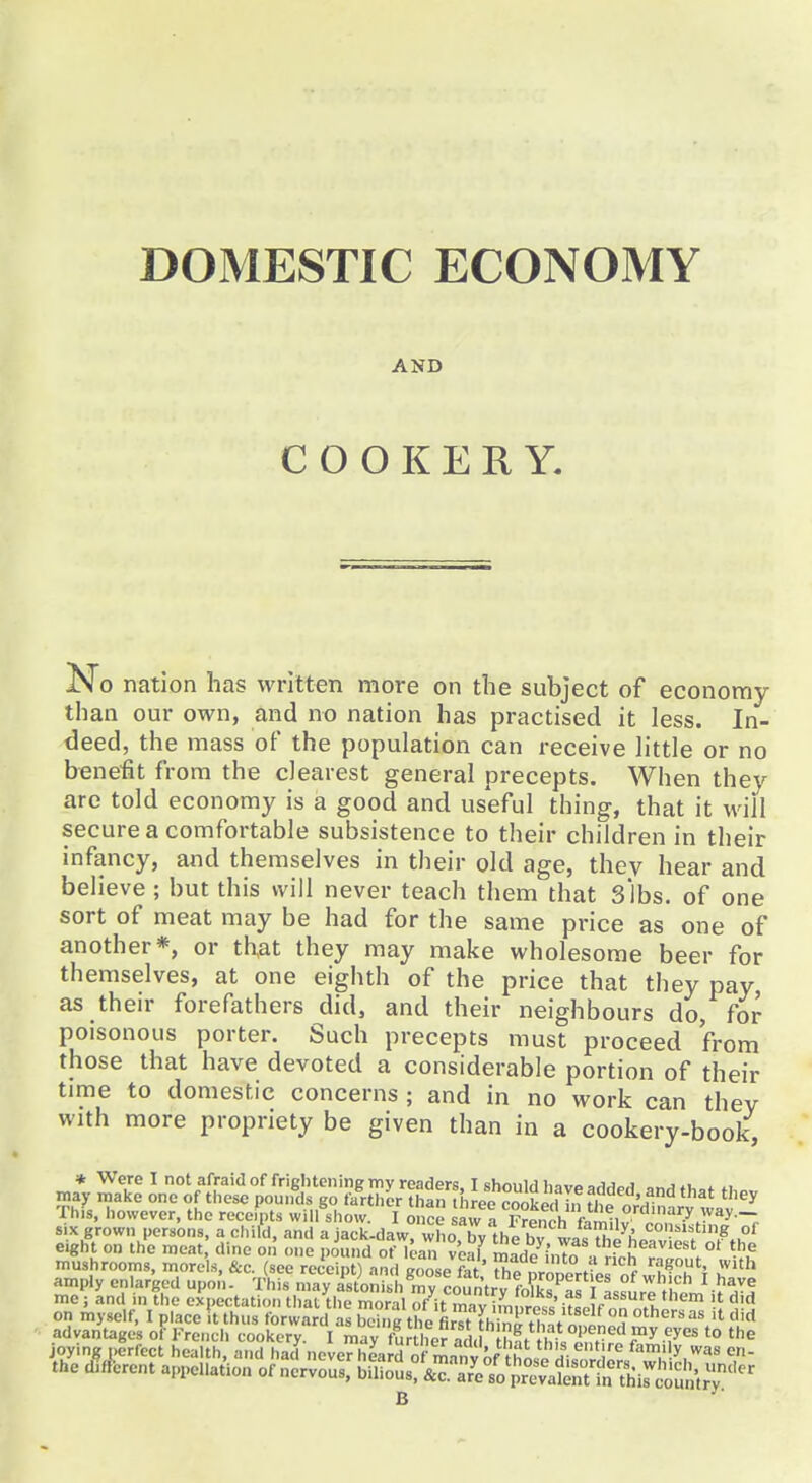 AND COOKERY. No nation has written more on the subject of economy than our own, and no nation has practised it less. In- deed, the mass of the population can receive little or no benefit from the clearest general precepts. When they are told economy is a good and useful thing, that it will secure a comfortable subsistence to their children in their infancy, and themselves in their old age, they hear and believe; but this will never teach them that slbs. of one sort of meat may be had for the same price as one of another*, or that they may make wholesome beer for themselves, at one eighth of the price that they pay, as their forefathers did, and their neighbours do, for poisonous porter. Such precepts must proceed from those that have devoted a considerable portion of their time to domestic concerns ; and in no work can thev with more propriety be given than in a cookery-book, * Were I not afraid of frightening my readers. T should Invo ^a^^^ „„j *i, ^ may make one of these pounds go farther than three Soked ln fhp nr'n ? '^^ Thfs, however, the receipts will show. I once saw i F?Pnrh k^^i °'^''«''.y ay- six grown persons, a child, and a jack-daw who hv thi h!^ <=°'?^'=^t'ng of eigft on the meat dine on one poi.nd onj.an'v'eaf S'inTo a rfr^T'n'^' mushrooms, morels, &c. (see receipt) and goose fat t Hp nr^^lwt r t^^l^H amply enlarged upon. T^his may aVtonish^mylounVy fo^s^a me; and m the expectation that the moral of it mav i.n .roll' i^Lic .1 '^^ * on myself, I place It thus forward as bciim the first n^H,^* 1 °? others as it did advantages of French cookery. I may fbr her ad, h?t^^^^^^^^^^^ f *° '^ joying perfect health, and had never hLrd of manvnf thL„ H-fami y was en- the dHlerent appe.lat^ion noryo^sl'^Zts^Tu^^^^^^^