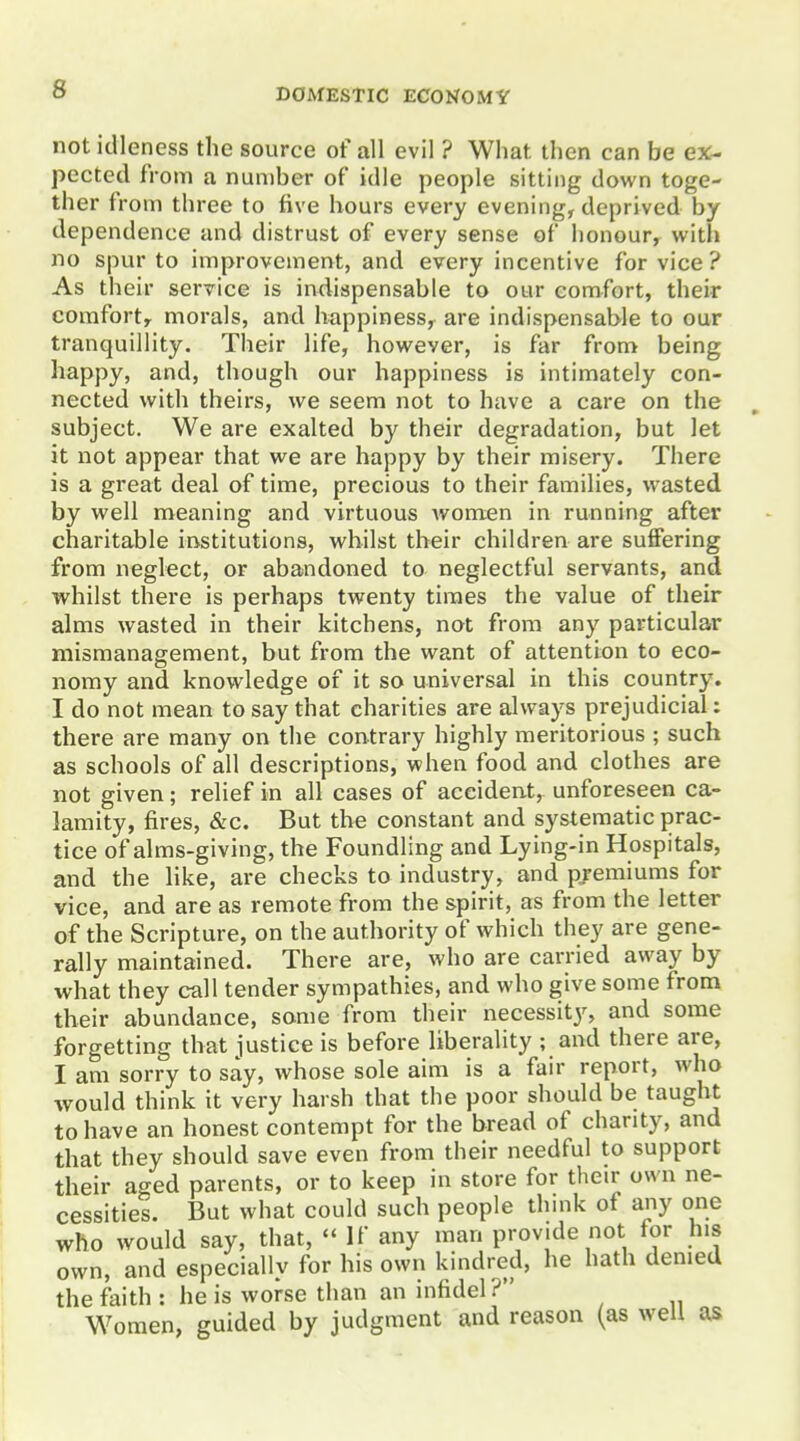 not idleness the source of all evil ? What then can be ex- pected from a number of idle people sitting down toge- ther from three to five hours every evening, deprived by dependence and distrust of every sense of honour, with no spur to improvement, and every incentive for vice ? As their service is indispensable to our comfort, their comfort, morals, and happiness, are indispensable to our tranquillity. Their life, however, is far from being happy, and, though our happiness is intimately con- nected with theirs, we seem not to have a care on the subject. We are exalted by their degradation, but let it not appear that we are happy by their misery. There is a great deal of time, precious to their families, wasted by well meaning and virtuous women in running after charitable institutions, whilst their children are suffering from neglect, or abandoned to neglectful servants, and whilst there is perhaps twenty times the value of their alms wasted in their kitchens, not from any particular mismanagement, but from the want of attention to eco- nomy and knowledge of it so universal in this country. I do not mean to say that charities are always prejudicial: there are many on the contrary highly meritorious ; such as schools of all descriptions, when food and clothes are not given; relief in all cases of accident, unforeseen ca- lamity, fires, &c. But the constant and systematic prac- tice of alms-giving, the Foundling and Lying-in Hospitals, and the like, are checks to industry, and premiums for vice, and are as remote from the spirit, as from the letter of the Scripture, on the authority of which they are gene- rally maintained. There are, who are carried away by what they call tender sympathies, and who give some from their abundance, some from their necessitjs and some forgetting that justice is before liberality ; and there are, I am sorry to say, whose sole aim is a fair report, who would think it very harsh that the poor should be taught to have an honest contempt for the bread of charity, and that they should save even from their needful to support their aged parents, or to keep in store for their own ne- cessities. But what could such people thmk of any one who would say, that,  If any man provide not for his own, and especially for his own kindred, he hath denied the faith : he is worse than an infidel? W^oraen, guided by judgment and reason (as well as