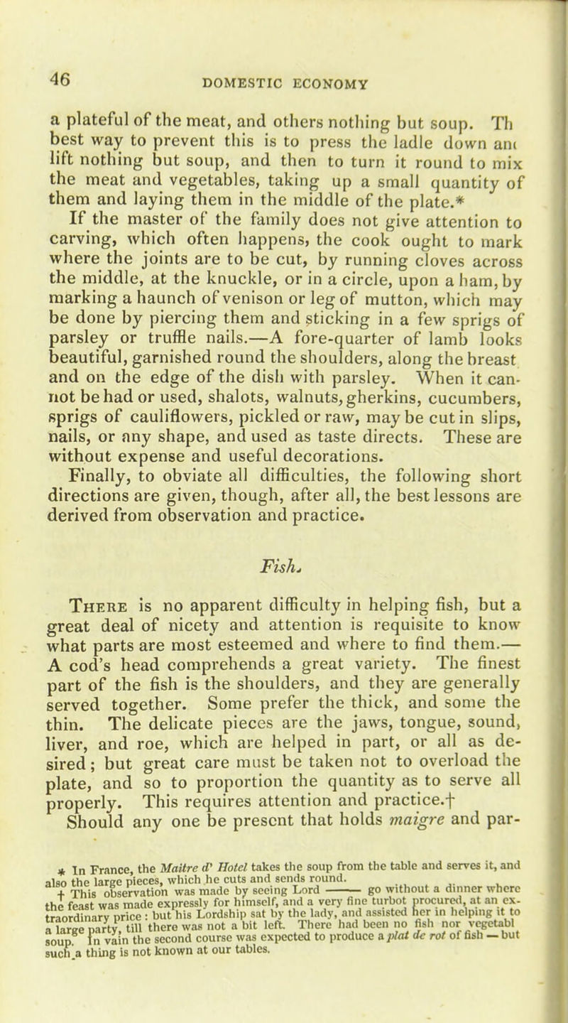 a plateful of the meat, and others nothing but soup. Th best way to prevent this is to press the ladle down am lift nothing but soup, and then to turn it round to mix the meat and vegetables, taking up a small quantity of them and laying them in the middle of the plate.* If the master of the family does not give attention to carving, which often happens, the cook ought to mark where the joints are to be cut, by running cloves across the middle, at the knuckle, or in a circle, upon a ham, by marking a haunch of venison or leg of mutton, wliich may be done by piercing them and ^ticking in a few sprigs of parsley or truffle nails.—A fore-quarter of lamb looks beautiful, garnished round the shoulders, along the breast and on the edge of the dish with parsley. When it can- not be had or used, shalots, walnuts, gherkins, cucumbers, sprigs of cauliflowers, pickled or raw, maybe cut in slips, nails, or any shape, and used as taste directs. These are without expense and useful decorations. Finally, to obviate all difficulties, the following short directions are given, though, after all, the best lessons are derived from observation and practice. Fish^ There is no apparent difficulty in helping fish, but a great deal of nicety and attention is requisite to know what parts are most esteemed and where to find them.— A cod's head comprehends a great variety. The finest part of the fish is the shoulders, and they are generally served together. Some prefer the thick, and some the thin. The delicate pieces are the jaws, tongue, sound, liver, and roe, which are helped in part, or all as de- sired ; but great care must be taken not to overload the plate, and so to proportion the quantity as to serve all properly. This requires attention and practice.f Should any one be present that holds maigre and par- « In France, the Maitre (P Hotel takes the soup from the table and serves it, and also the large pieces, which he cuts and sends round. + This observation was made by seeing Lord go without a dinner where the feast was made expressly for himself, and a very fine turbot procured at an ex- traordinarv price : but his Lordship sat by the lady, and assisted her in helping it to KSy,ill there was not a bit left. There had been no fisli nor vegetabl soup Fn vain the second course was expected to produce uplaide rot of fish - but such .a thing is not known at our tables.