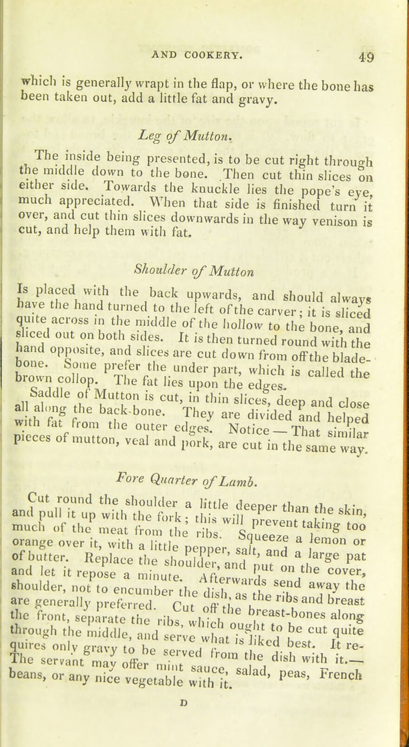 which is generally wrapt in the flap, or where the bone has been taken out, add a little fat and gravy. Leg of Mzitton. The inside being presented, is to be cut right throuo-h the middle down to the bone. Then cut thin slices Sn either side. Towards the knuckle lies the pope's eve much appreciated. When that side is finishecl turn it over, and cut thin slices downwards in the way venison is cut, and help them with fat. Shoulder of Mutton Is placed with the back upwards, and should always have the hand turned to the left of the carver; it is sliced quite across in the middle of the hollow to th^ bone and sliced out on both sides. It is then turned round with t e hand opposite, and slices are cut down from offthe blade- brown colTon ^'^^^^IV''^''^^''^ ^^'^^^ ^^^d the bioun collop The fat lies upon the edges- Saddle of Mutton is cut, in thin slices, deep and cIosp all along the back-bone. They are divided Ld heted pT c\s ofmuTton lat pieces of mutton, veal and pork, are cut in the same way. Fore Quarter of Lamb. of bulter. Replace ,l,e .hollK! and pu. 1' .f^ and et it reoosp n min-.^^ w ' '^ cover, shoulder, no?r„e:cr::e;,,ei>r:r.ts ^Tr through .he nilddfe , ,d tVe :h'u-l'r ^ ^ quires onlv aravv to !! ,  ^<^^'- J* re- Jhe .er.„:.«:;;j; ,7: 1;°™ .;!rdt bear,s, or any nice vegetable «'th !;. ■ P''' ^'■'=<='' z>