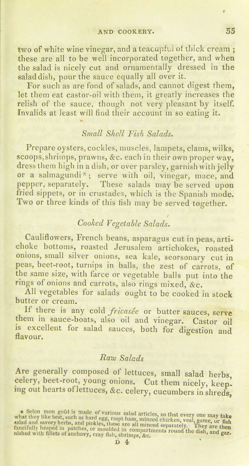 two of white wine vinegar, and a teaeupfui of tliick cream ; these are all to be well incorporated together, and when the salad is nicelj' cut and ornamentally dressed in the saladdish, pour the sauce equally all over it. For such as are fond of salads, and cannot digest thera, let them eat castor-oil with them, it greatly increases the relish of the sauce, though not very pleasant by itself. Invalids at least will find their account in so eating it. Small Shell Fish Salads. Prepare oysters, cockles, muscles, lampets, clams, wilks, scoops,shrimps, prawns, &c. each in their own proper way, dress them high in a dish, or over parsley, garnish with jelly or a salmagundi*; serve with oil, vinegar, mace, and pepper, separately. These salads may be served upon fried sippets, or in crustades, which is the Spanish mode. Two or three kinds of this fish may be served together. Cooked Vegetable Salads. Cauliflowers, French beans, asparagus cut in peas, arti- choke bottoms, roasted Jerusalem artichokes, roasted onions, small silver onions, sea kale, seorsonary cut in peas, beet-root, turnips in balls, the zest of carrots, of the same size, with farce or vegetable balls put into the rings of onions and carrots, also rings mixed, &c. All vegetables for salads ought to be cooked in stock butter or cream. If there is any cold fricasee or butter sauces, serve them in sauce-boats, also oil and vinegar. Castor oil is excellent for salad sauces, both for digestion and flavour. Ratx) Salads Are generally composed of lettuces, small salad herbs celery, beet-root, young onions. Cut them nicely, keepl mg out hearts of lettuces, &c. celery, cucumbers in shreds, ,a.aU a Jsavory herbs, and picJcleTtl.e^far'eT.I m ' fed t'^^ilV 'l^,:^^^^^^^^^ fancifully heaped in patches, or moulded in compartmciit7rou id the di«h »m. ^^ nished with fillets of anchovy, cray fl»l), shrimps ^ '^''''^ and gar- D 4 '