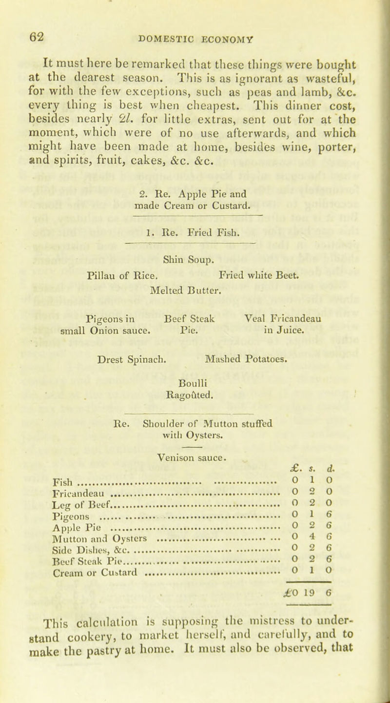 It must here be remarked that these things were bought at the dearest season. This is as ignorant as wasteful, for with the few exceptions, such as peas and lamb, &c. every thing is best when cheapest. This dinner cost, besides nearly ^ll. for little extras, sent out for at the moment, which were of no use afterwards, and which might have been made at home, besides wine, porter, and spirits, fruit, cakes, &c. &c. 2. Re. Apple Pie and made Cream or Custard. 1. Re. Fried Fish. Shin Soup. Pillau of Rice. Fried white Beet Melted Butter, Pigeons in Beef Steak. Veal Fricandeau small Onion sauce. Pie. in Juice. Drest Spinach. Mashed Potatoes. Boulli RagOLlted. Re. Shoulder of Mutton stuffed with Oysters. Venison sauce. £.. s. d. Fish 0 1 0 Fricandeau Leg of Beef Pigeons Apple Pie Mutton and Oysters Side Dishes, &c Beef Steak Pie Cream or Custard . £0 19 6 0 2 0 0 2 0 0 1 6 0 2 6 0 4 6 0 2 6 0 2 6 0 1 0 This calculation is supposing the mistress to under- stand cookery, to market herself, and ciuelully, and to make the pastry at home. It must also be observed, that