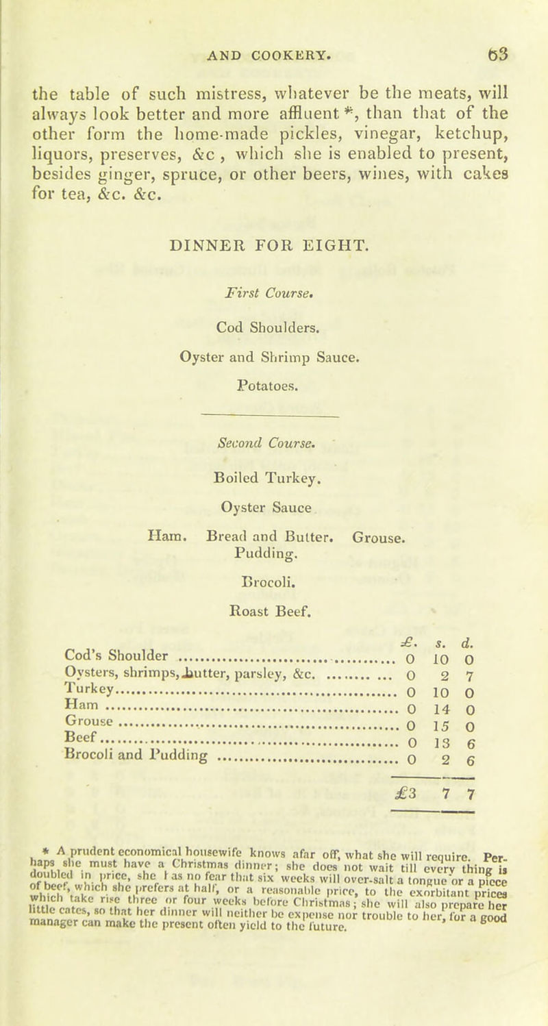 the table of such mistress, whatever be the meats, will always look better and more affluent*, than that of the other form the home-made pickles, vinegar, ketchup, liquors, preserves, &c , which she is enabled to present, besides ginger, spruce, or other beers, wines, with cakes for tea, &c. &c. DINNER FOR EIGHT. First Course. Cod Shoulders. Oyster and Shrimp Sauce. Potatoes. Second Course. Boiled Turkey. Oyster Sauce Ham. Bread and Butter. Grouse. Pudding. Brocoli, Roast Beef. £. s. d. Cod's Shoulder 0 10 0 Oysters, shrimps, Jjutter, parsley, &c o 2 7 Turkey 0 10 0 Ham 0 14 0 Grouse , 0 15 0 Beer q jg g Brocoli and Pudding 0 2 6 £3 7 7 * A prudent economical housewife knows afar off, what she will require Per haps she must have a Christmas dinner; she does not wait till cverv tiiinit ii doubled in nripp shp Ki<i nn fnnr fl<..f - B •» mTn,^o7r.'.;;U»'r '[V '■-* '-■■V'er DC expense nor trouble to licr, for a good manager can make tlic present often yield to the future.