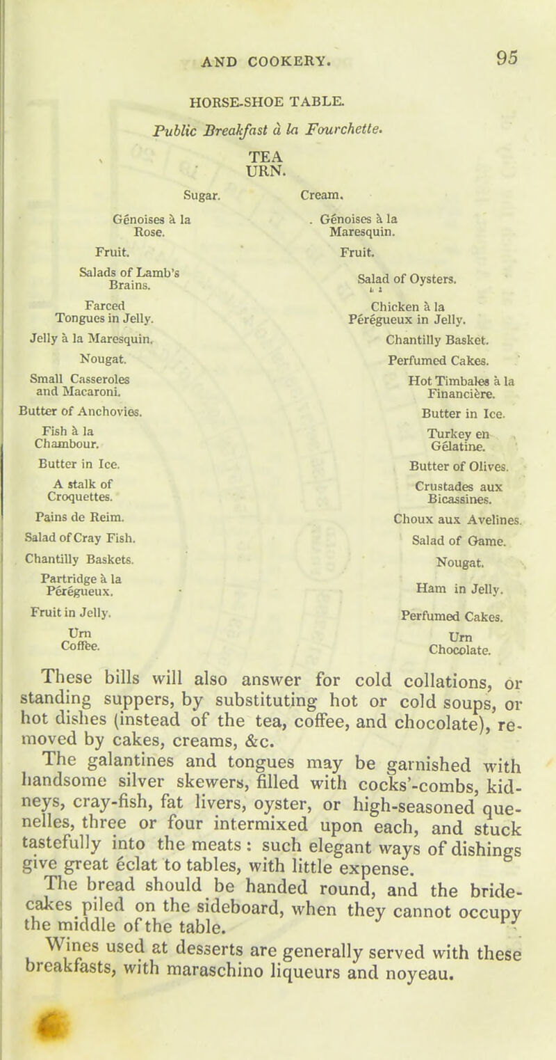 HORSE-SHOE TABLE. Public Breakfast d la Fourchette. TEA URN. Sugar. Cream. Genoises a la . G§noises ^ la Rose. Maresquin. Fruit. Fruit. ^'^^Rr/i^fSalad of Oysters. 1< 2 Farced Chicken a la Tongues in Jelly. Peregueux in Jelly. Jelly a la Maresquin. Chantilly Basket. Nougat. Perfumed Cakes. Small Casseroles Hot Timbales a la and Macaroni. Financifere. Butter of Anchovies. Butter in Ice. Fish k la Turkey en Chambour. Gelatine. Butter in Ice. Butter of Olives. A stalk of Crustades aux Croquettes. Bicassines. Pains de Reim. Choux aux Avelines. Salad of Cray Fish. Salad of Game. Chantilly Baskets. Nougat. Partridge la Peregueux. Ham in Jelly. Fruit in Jelly. PerfUmed Cakes. Urn Urn Coffee. Chocolate. These bills will also answer for cold collations, or standing suppers, by substituting hot or cold soups, or hot dishes (instead of the tea, coffee, and chocolate), re- moved by cakes, creams, &c. The galantines and tongues may be garnished with handsome silver skewers, filled with cocks'-combs, kid- neys, cray-fish, fat livers, oyster, or high-seasoned'que- nelles, three or four intermixed upon each, and stuck tastefully into the meats : such elegant ways of dishings give great eclat to tables, with little expense. The bread should be handed round, and the bride- cakes piled on the sideboard, when they cannot occupy the middle of the table. • Wines used at desserts are generally served with these breakfasts, with maraschino liqueurs and noyeau. m