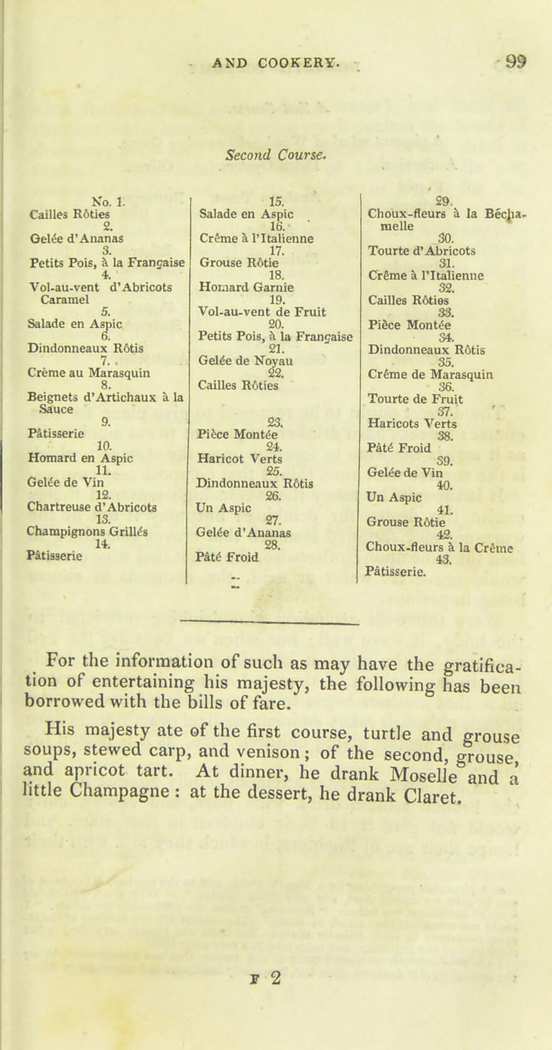 Second Course, No. 1. 15. Cailles Rotles Salade en Aspic 2. 16. ■ Oe\6e Ananas CrSme k I'ltalienne 3. 17. Petits Pois, i la Frangaise Grouse R6tie 4. 18. Vol-au-vent d'Abricots Horaard Garnie Caramel 19. 5. Vol-au-vent de Fruit Salade en Aspic 20. 6. Petits Pois, k la Francaise Dindonneaux Rotis 21. 7. . Gelde de Noyau Crerae au Marasquin 22. 8. Cailles R^ities Beignets d'Artichaux a la Sauce 9. 23. P&tisserle Pifece Montde 10. 24. Homard en Aspic Haricot Verts 11. 25. Gel^e de Vin Dindonneaux R6tis 12. 26. Chartreuse d'Abricots Un Aspic 13. 27. Champignons Grilles Gel^e d'Ananas 14. 28. Patisserie Fm Froid 29. Choux-fleurs a la Becha^ melle 30. Tourte d'Abricots 31. Crime a I'ltalienne 32. Cailles R6ties 33. PiSce Mont^e 34. Dindonneaux R6tis 35. Crfime de Marasquin 36. Tourte de Fruit 37. Haricots Verts 38 PkU Froid 39. Gel^e de Vin 40. Un Aspic 41. Grouse R6tie 42. Choux-fleurs h. la Cr^me 43. Patisserie. For the information of such as may have the gratifica- tion of entertaining his majesty, the following has been borrowed with the bills of fare. His majesty ate of the first course, turtle and grouse soups, stewed carp, and venison; of the second, grouse and apricot tart. At dinner, he drank Moselle and a little Champagne : at the dessert, he drank Claret. F 2