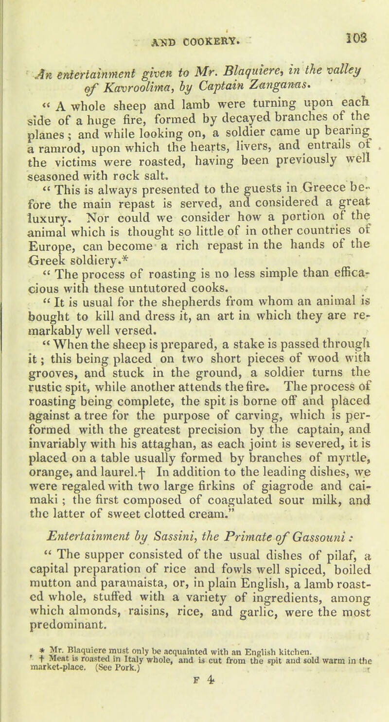 An entertainment given to Mr. Blaquiere, in the mlley of Kavroolima, hy Captain Zangan-as. « A whole sheep and lamb were turning upon each side of a huge fire, formed by decayed branches of the planes; and while looking on, a soldier came up beanng a ramrod, upon which the hearts, livers, and entrails of . the victims were roasted, having been previously well seasoned with rock salt.  This is always presented to the guests in Greece be- fore the main repast is served, and considered a great luxury. Nor could we consider how a portion of the animal which is thought so little of in other countries of Europe, can become a rich repast in the hands of the Greek soldiery.*  The process of roasting is no less simple than effica- cious with these untutored cooks.  It is usual for the shepherds from whom an animal is bought to kill and dress it, an art in which they are re- markably well versed.  When the sheep is prepared, a stake is passed through it; this being placed on two short pieces of wood with grooves, and stuck in the ground, a soldier turns the rustic spit, while another attends the fire. The process of roasting being complete, the spit is borne off and placed against a tree for the purpose of carving, which is per- formed with the greatest precision by the captain, and invariably with his attaghan, as each joint is severed, it is placed on a table usually formed by branches of myrtle, orange, and laurel.f In addition to the leading dishes, we were regaled with two large firkins of giagrode and cai- maki; the first composed of coagulated sour milk, and the latter of sweet clotted cream. Entertainment by Sassini, the Primate of Gassouni :  The supper consisted of the usual dishes of pilaf, a capital preparation of rice and fowls well spiced, boiled mutton and paramaista, or, in plain English, a lamb roast- ed whole, stuffed with a variety of ingredients, among which almonds, raisins, rice, and garlic, were the most predominant. * ^'^ '^^^l'^''^ must only be acquainted with an English kitchen. + Meat IS roasted in Italy whole, and is cut from the spit and sold warm in the market-place. (See Pork.) r F 4?