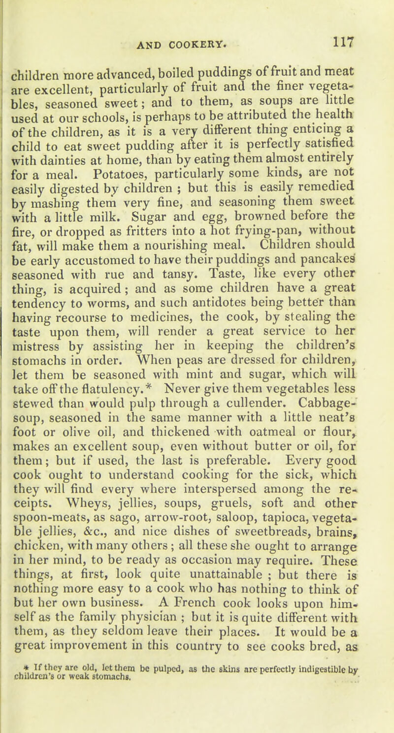 j children more advanced, boiled puddings of fruit and meat I are excellent, particularly of fruit and the finer vegeta- bles, seasoned sweet; and to them, as soups are little used at our schools, is perhaps to be attributed the health I of the children, as it is a very different thing enticing a j child to eat sweet pudding after it is perfectly satisfied I with dainties at home, than by eating them almost entirely : for a meal. Potatoes, particularly some kinds, are not easily digested by children ; but this is easily remedied by mashing them very fine, and seasoning them sweet with a little milk. Sugar and egg, browned before the fire, or dropped as fritters into a hot frying-pan, without 1 fat, will make them a nourishing meal. Children should be early accustomed to have their puddings and pancakes seasoned with rue and tansy. Taste, like every other thing, is acquired; and as some children have a great tendency to worms, and such antidotes being better than having recourse to medicines, the cook, by steahng the taste upon them, will render a great service to her mistress by assisting her in keeping the children's stomachs in order. When peas are dressed for children, let them be seasoned with mint and sugar, which will take off the flatulency.* Never give them vegetables less stewed than would pulp through a cullender. Cabbage- soup, seasoned in the same manner with a little neat's foot or olive oil, and thickened with oatmeal or flour^ makes an excellent soup, even without butter or oil, for them; but if used, the last is preferable. Every good cook ought to understand cooking for the sick, which they will find every where interspersed among the re* ceipts. Wheys, jellies, soups, gruels, soft and other spoon-meats, as sago, arrow-root, saloop, tapioca, vegeta- ble jellies, &c., and nice dishes of sweetbreads, brains, chicken, with many others; all these she ought to arrange in her mind, to be ready as occasion may require. These things, at first, look quite unattainable ; but there is nothing more easy to a cook who has nothing to think of but her own business. A French cook looks upon him- self as the family physician ; but it is quite different with them, as they seldom leave their places. It would be a great improvement in this country to see cooks bred, as » If they are old, let them be pulped, as the skins are perfectly indigestible hy children's or weak stomachs.