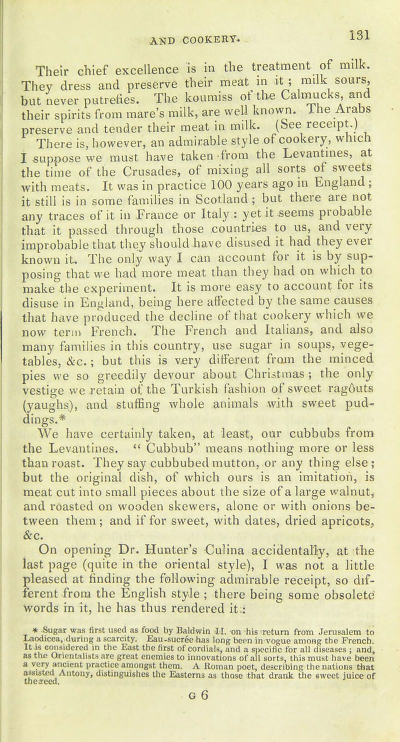 Their chief excellence is in the treatment of milk. They dress and preserve their meat m it ; milk sours, but never putrefies. The koumiss of th^ Calmucks and their spirits from mare's milk, are well known. The Arabs preserve and tender their meat in milk. (See receipt ) There is, however, an admirable style of cookery, which I suppose we must have taken from the Levantines, at the time of the Crusades, of mixing all sorts of sweets with meats. It was in practice 100 years ago in England ; it still is in some families in Scotland ; but there are not any traces of it in Fiance or Italy : yet it seems probable that it passed through those countries to us, and very improbable that they should bave disused it had they ever known it. The only way I can account for it is by sup- posing that we had more meat than they had on which to make the experiment. It is more easy to account for its disuse in England, being here affected by the same causes that have produced the decline of that cookery which we now term French. The French and Italians, and also many families in this country, use sugar in soups, vege- tables, &c.; but this is very different froin the minced pies we so greedily devour about Chriitmas ; the only vestige we retain of the Turkish fashion of sweet ragouts (yaughs), and stuffing whole animals with sweet pud- dings.* We have certainly taken, at least, our cubbubs from the Levantines.  Cubbub means nothing more or less than roast. They say cubbubed mutton, or any thing else; but the original dish, of which ours is an imitation, is meat cut into small pieces about the size of a large walnut, and roasted on wooden skewers, alone or with onions be- tween them ; and if for sweet, with dates, dried apricots, &c. On opening Dr. Hunter's Culina accidentally, at the last page (quite in the oriental style), I was not a little pleased at finding the following admirable receipt, so dif- ferent from the English style ; there being some obsolete' words in it, he has thus rendered it.: * Sugar was first used as food by Baldwin II. on his return from Jerusalem to Laodicea, during a scarcity. Eau-sucree has long been in vogue among the French. It IS considered in the East the first of cordials, and a specific for all diseases ; and, as the Orientalists are great enemies to innovations of all sorts, this must have been a very ancient practice amongst thera. A Roman poet, describing the nations that assisted Antony, distinguishes the Easterns as those that drank the sweet juice of theareed.