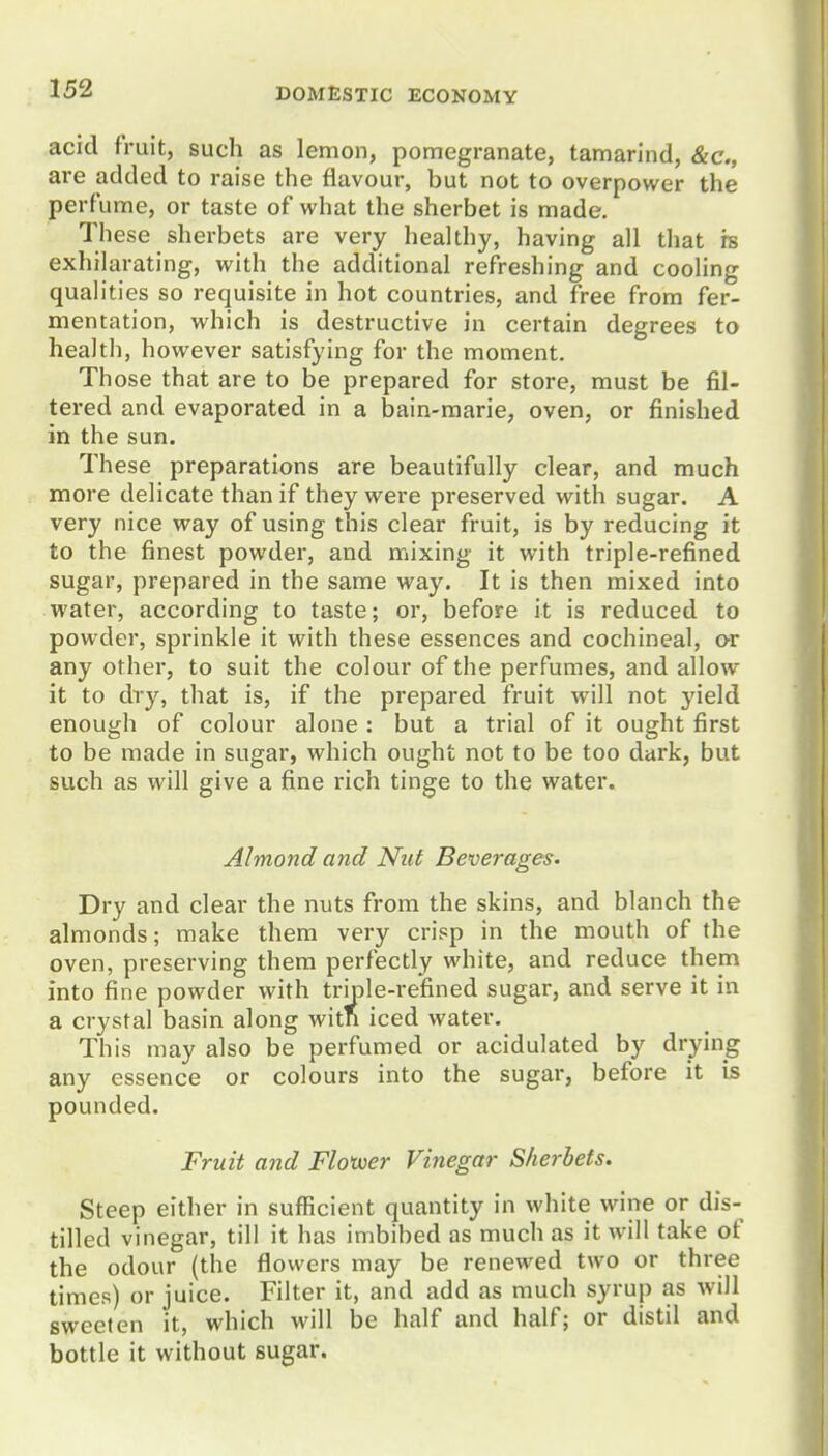 acid fruit, such as lemon, pomegranate, tamarind, &c., are added to raise the flavour, but not to overpower the perfume, or taste of what the sherbet is made. These sherbets are very healthy, having all that rs exhilarating, with the additional refreshing and cooling qualities so requisite in hot countries, and free from fer- mentation, which is destructive in certain degrees to health, however satisfying for the moment. Those that are to be prepared for store, must be fil- tered and evaporated in a bain-marie, oven, or finished in the sun. These preparations are beautifully clear, and much more delicate than if they were preserved with sugar. A very nice way of using this clear fruit, is by reducing it to the finest powder, and mixing it with triple-refined sugar, prepared in the same way. It is then mixed into water, according to taste; or, before it is reduced to powder, sprinkle it with these essences and cochineal, or any other, to suit the colour of the perfumes, and allow it to dry, that is, if the prepared fruit will not yield enough of colour alone : but a trial of it ought first to be made in sugar, which ought not to be too dark, but such as will give a fine rich tinge to the water. Almond and Nut Beverages. Dry and clear the nuts from the skins, and blanch the almonds; make them very crisp in the mouth of the oven, preserving them perfectly white, and reduce them into fine powder with triple-refined sugar, and serve it in a crystal basin along witn iced water. This may also be perfumed or acidulated by drying any essence or colours into the sugar, before it is pounded. Fruit and Floxuer Vinegar Sherbets. Steep either in sufficient quantity in white wine or dis- tilled vinegar, till it has imbibed as much as it will take of the odour (the flowers may be renewed two or three times) or juice. Filter it, and add as much syrup as will sweeten it, which will be half and half; or distil and bottle it without sugar.