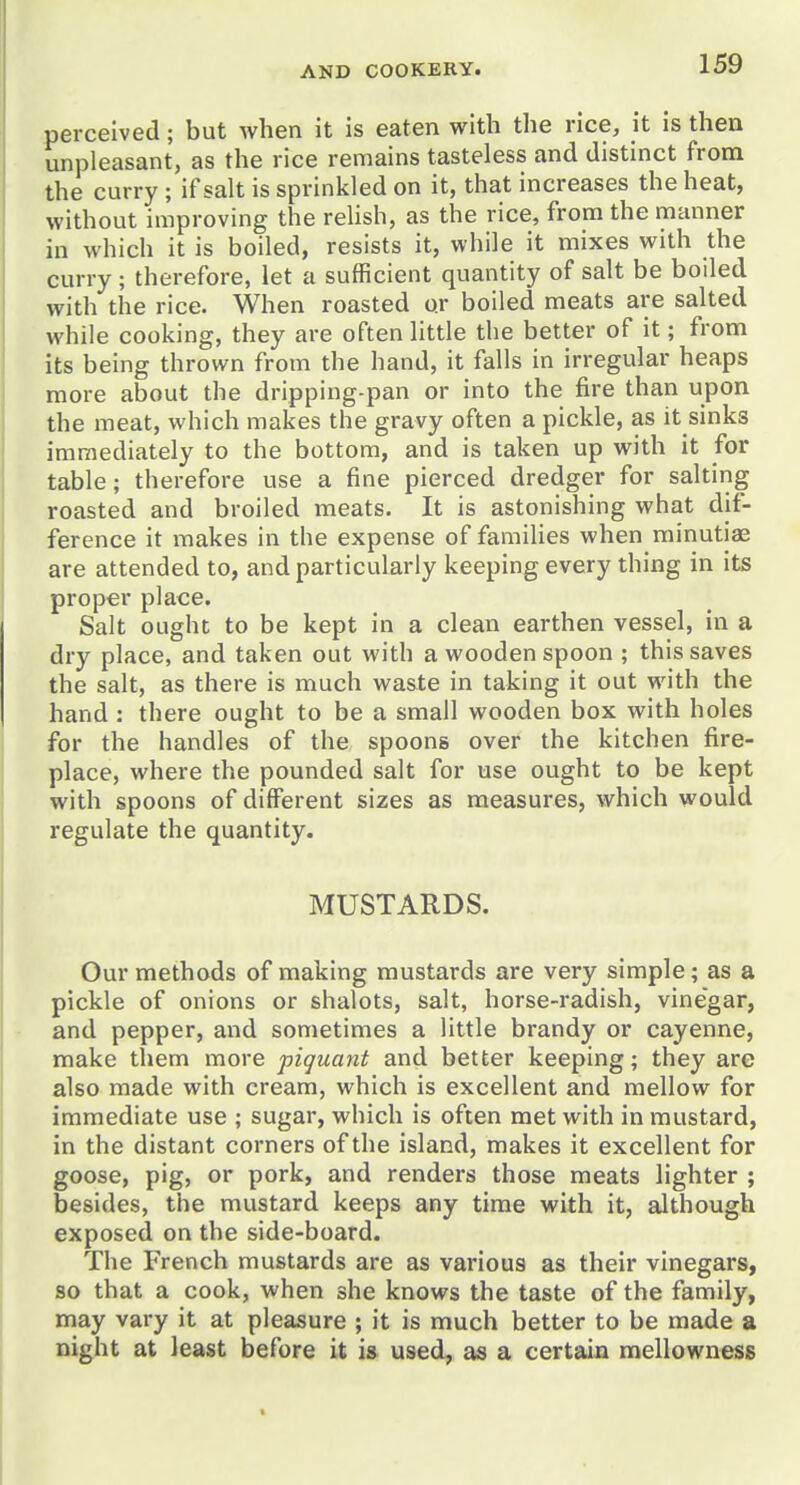 perceived; but when it is eaten with the rice, it is then unpleasant, as the rice remains tasteless and distinct from the curry ; if salt is sprinkled on it, that increases the heat, without improving the reUsh, as the rice, from the manner in which it is boiled, resists it, while it mixes with the curry; therefore, let a sufficient quantity of salt be boiled with the rice. When roasted or boiled meats are salted while cooking, they are often little the better of it; from its being thrown from the hand, it falls in irregular heaps more about the dripping-pan or into the fire than upon the meat, which makes the gravy often a pickle, as it sinks immediately to the bottom, and is taken up with it for table; therefore use a fine pierced dredger for salting roasted and broiled meats. It is astonishing what dif- ference it makes in the expense of families when minutiae are attended to, and particularly keeping every thing in its proper place. Salt ought to be kept in a clean earthen vessel, in a dry place, and taken out with a wooden spoon ; this saves the salt, as there is much waste in taking it out with the hand : there ought to be a small wooden box with holes for the handles of the spoons over the kitchen fire- place, where the pounded salt for use ought to be kept with spoons of different sizes as measures, which would regulate the quantity. MUSTARDS. Our methods of making mustards are very simple; as a pickle of onions or shalots, salt, horse-radish, vinegar, and pepper, and sometimes a little brandy or cayenne, make them more piquant and better keeping; they are also made with cream, which is excellent and mellow for immediate use ; sugar, which is often met with in mustard, in the distant corners of the island, makes it excellent for goose, pig, or pork, and renders those meats lighter ; besides, the mustard keeps any time with it, although exposed on the side-board. The French mustards are as various as their vinegars, so that a cook, when she knows the taste of the family, may vary it at pleasure ; it is much better to be made a night at least before it i» used, as a certain mellowness