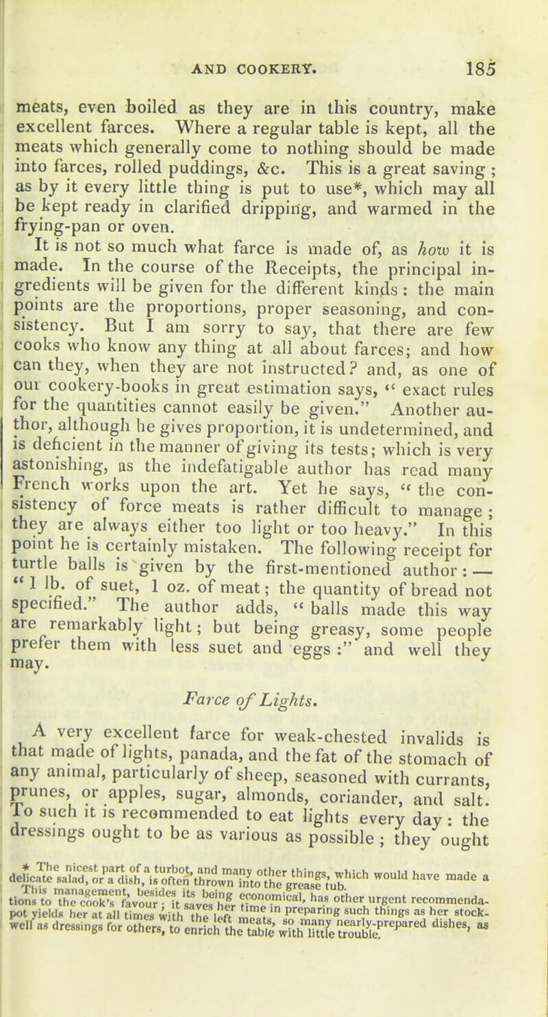 meats, even boiled as they are in this country, make excellent farces. Where a regular table is kept, all the meats which generally come to nothing should be made into farces, rolled puddings, &c. This is a great saving ; as by it every little thing is put to use*, which may all be kept ready in clarified dripping, and warmed in the frying-pan or oven. It is not so much what farce is made of, as hotu it is made. In the course of the Receipts, tbe principal in- gredients will be given for the different kinds : the main pomts are the proportions, proper seasoning, and con- sistency. But I am sorry to say, that there are few cooks who know any thing at all about farces; and how can they, when they are not instructed.? and, as one of our cookery-books in great estimation says, exact rules for the quantities cannot easily be given. Another au- thor, although he gives proportion, it is undetermined, and is dehcient in the manner of giving its tests; which is very astonishing, as the iiidefatigable author has read many French works upon the art. Yet he says,  the con- sistency of force meats is rather difficult to manage ; they are always either too light or too heavy. In this pomt he is certainly mistaken. The following receipt for turtle balls is given by the first-mentioned author: I lb. of suet, 1 oz, of meat; the quantity of bread not specified. The author adds,  balls made this way are remarkably light; but being greasy, some people prefer them with less suet and eggs : and well thev may. Farce of Lights. A very excellent farce for weak-chested invalids is that made of lights, panada, and the fat of the stomach of any animal, particularly of sheep, seasoned with currants, prunes, or apples, sugar, almonds, coriander, and salt, lo such It is recommended to eat lights every day • the dressings ought to be as various as possible ; they ought tio^n^'^TSrkv'o^uT;it^ve%r ^^f' recon,„,e„da- pot yields her at all times with thfuftm^^ preparing such things as her stock- well^as dressings for oth^/rsr.L'eJ.'rUIWT/^;' Kfe ^r^oii^r^^^^' '''''''