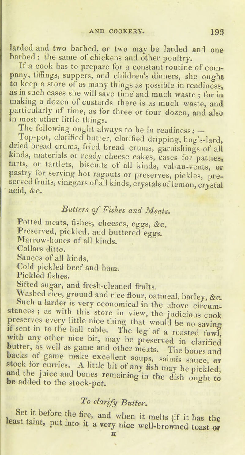 larded and two barbed, or two may be larded and one barbed: the same of chickens and other poultry. If a cook has to prepare for a constant routine of com- pany, tiffings, suppers, and children's dinners, she ought to keep a store of as many things as possible in readiness, as in such cases she will save time and much waste ; for in making a dozen of custards there is as much waste, and particularly of time, as for three or four dozen, and also in most other little things. The following ought always to be in readiness: — Top-pot, clarified butter, clarified dripping, hog's-lard, dried bread crums, fried bread crums, garnishings of all kinds, materials or ready cheese cakes, cases for pattie», tarts, or tartlets, biscuits of all kinds, val-au-vents, or pastry for serving hot ragouts or preserves, pickles, pre- served fruits, vin£gars of all kinds, crystals of lemon, crystal acid, &c. Butlers of Fishes and Meats. Potted meats, fishes, cheeses, eggs, &e. Preserved, pickled, and buttered eggs.' Marrow-bones of all kinds. Collars ditto. Sauces of all kinds. Cold pickled beef and ham. Pickled fishes. Sifted sugar, and fresh-cleaned fruits. Washed rice, ground and rice flour, oatmeal, barley, &c Such a larder is very economical in the above circum- stances ; as with this store in view, the judicious cook preserves every little nice thing that would be no saving if sent in to the hall table. The leg 'of a roasted fowh with any other nice bit, may be preserved in clarified butter, as well as game and other meats. The bones and backs of game m«ke excellent soups, salmis sauce, or stock for curries. A httle bit of any fish may be pickled, Z\a^ IT^.u^ remaimng in the dish ought to be added to the stock-pot. ^ To clarify Butter. Set it before the fire, and when it melts (if it has the Uast taint, put mto it a very nice well-browned toast