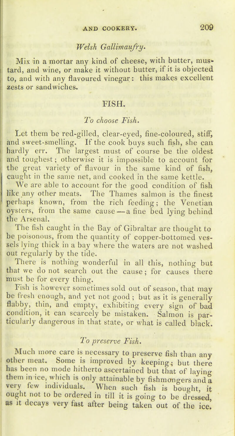 20d Welsh Gallimaufry. Mix in a mortar any kind of cheese, with butter, mus- tard, and wine, or make it without butter, if it is objected to, and with any flavoured vinegar: this makes excellent jBests or sandwiches. FISH. To choose Fish. Let them be red-gilled, clear-eyed, fine-coloured, stiff, and sweet-smelling. If the cook buys such fish, she can I hardly err. The largest must of course be the oldest i and toughest; otherwise it is impossible to account for I the great variety of flavour in the same kind of fish, caught in the same net, and cooked in the same kettle. We are able to account for the good condition of fish h'ke any other meats. The Thames salmon is the finest perhaps known, from the rich feeding; the Venetian oysters, from the same cause — a fine bed lying behind the Arsenal. I The fish caught in the Bay of Gibraltar are thought to : be poisonous, from the quantity of copper-bottomed ves- sels lying thick in a bay where the waters are not washed out regularly by the tide. There is nothing wonderful in all this, nothing but that we do not search out the cause; for causes there must be for every thing. ( Fish is however sometimes sold out of season, that may be fresh enough, and yet not good ; but as it is generally flabby, tlnn, and empty, exhibiting every sign of bad condition, it can scarcely be mistaken. Salmon is par- I ticularly dangerous in that state, or what is called black. To preserve Fish. Much more care is necessary to preserve fish than any other meat. Some is improved by keepino-^ but there has been no mode hitherto ascertained but that of laying them in ice, which is only attainable by fishmongers and a very few individuals. When such fish is bought, it ought not to be ordered in till it is going to be dressed, as It decays very fast after being taken out of the ice.