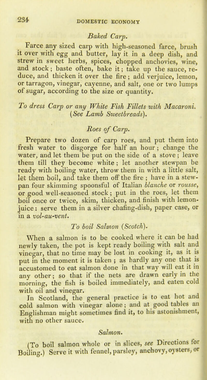 Baked Carp. Farce any sized carp with high-seasoned farce, brush it over with egg and butter, lay it in a deep dish, and strew in sweet herbs, spices, chopped anchovies, wine, and stock; baste often, bake it; take up the sauce, re- duce, and thicken it over the fire; add verjuice, lemon, or tarragon, vinegar, cayenne, and salt, one or two lumps of sugar, according to the size or quantity. To dress Carp or any White Fish Fillets tuith Macaroni. {See Lamb Sweetbreads). Roes of Carp. Prepare two dozen of carp roes, and put them into fresh water to disgorge for half an hour; change the water, and let them be put on the side of a stove ; leave them till they become white; let another stewpan be ready with boiling water, throw them in with a little salt, let them boil, and take them off the fire ; have in a stew- pan four skimming spoonsful of Italian blanche or rousse, or good well-seasoned stock; put in the roes, let them boil once or twice, skim, thicken, and finish with lemon- juice : serve them in a silver chafing-dish, paper case, or in a vol-au-vent. To boil Salmon (Scotch). When a salmon is to be cooked where it can be had newly taken, the pot is kept ready boiling with salt and vinegar, that no time may be lost in cooking it, as it is put in the moment it is taken ; as hardly any one that is accustomed to eat salmon done in that way will eat it in any other; so that if the nets are drawn early in the morning, the fish is boiled immediately, and eaten cold with oil and vinegar. In Scotland, the general practice is to eat hot and cold salmon with vinegar alone; and at good tables an Englishman might sometimes find it, to his astonishment, with no other sauce. Sahnon. (To boil salmon whole or in slices, see Directions for Boiling.) Serve it with fennel, parsley, anchovy, oysters, or